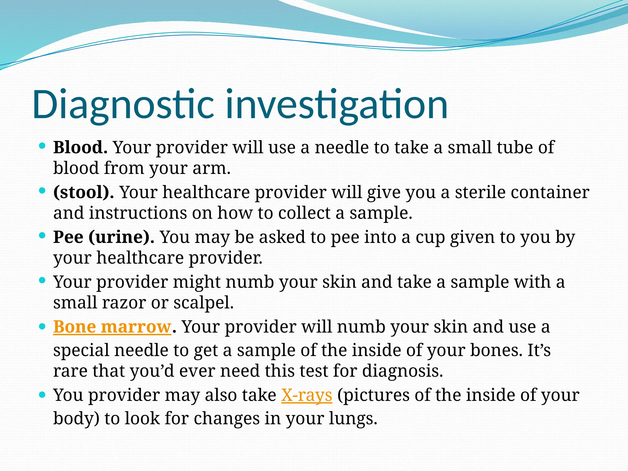 Diagnostic investigation
 Blood. Your provider will use a needle to take a small tube of
blood from your arm.
 (stool). Your healthcare provider will give you a sterile container
and instructions on how to collect a sample.
 Pee (urine). You may be asked to pee into a cup given to you by
your healthcare provider.
 Your provider might numb your skin and take a sample with a
small razor or scalpel.
 Bone marrow. Your provider will numb your skin and use a
special needle to get a sample of the inside of your bones. It’s
rare that you’d ever need this test for diagnosis.
 You provider may also take X-rays (pictures of the inside of your
body) to look for changes in your lungs.
 