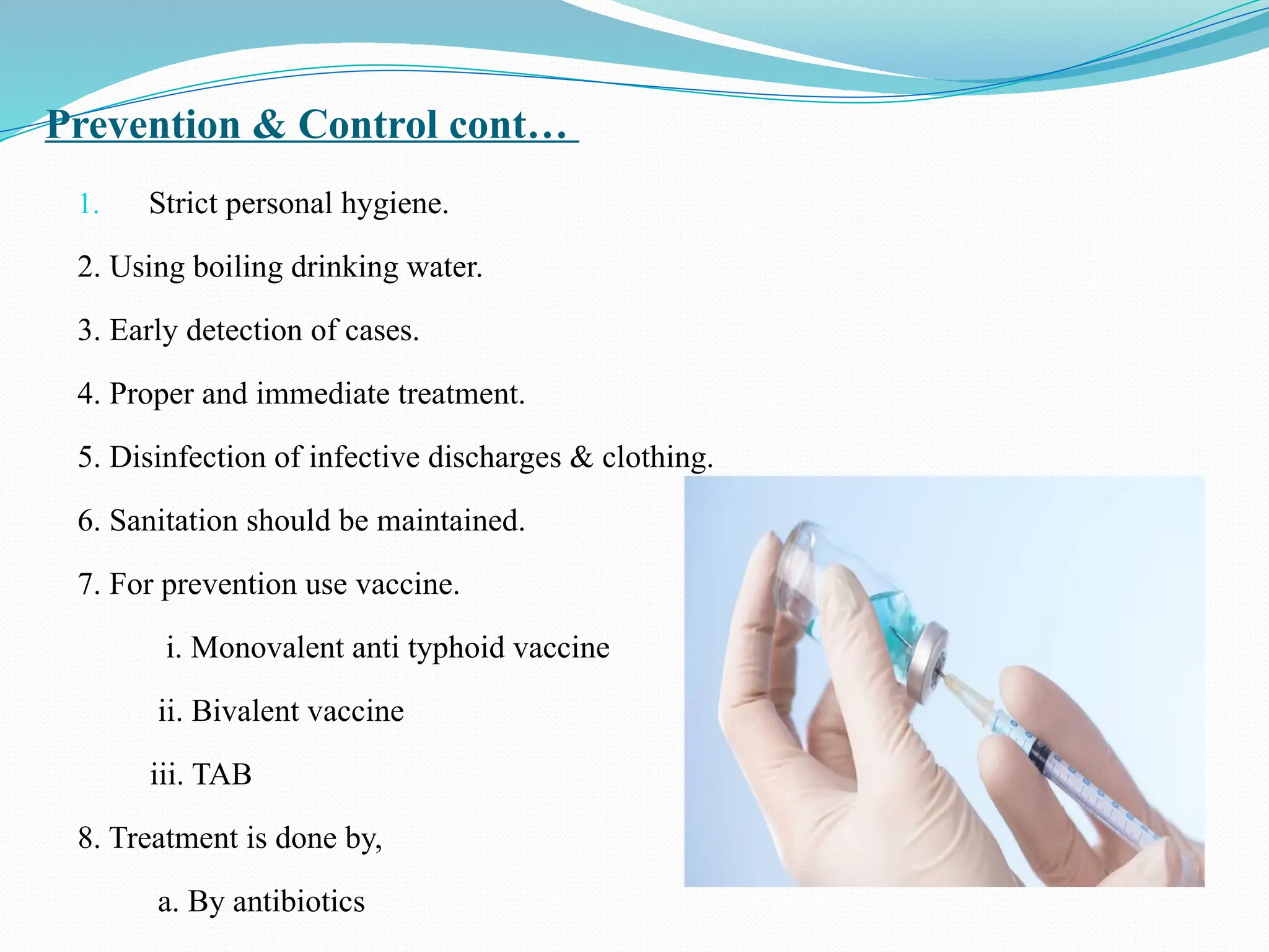 Prevention & Control cont…
1. Strict personal hygiene.
2. Using boiling drinking water.
3. Early detection of cases.
4. Proper and immediate treatment.
5. Disinfection of infective discharges & clothing.
6. Sanitation should be maintained.
7. For prevention use vaccine.
i. Monovalent anti typhoid vaccine
ii. Bivalent vaccine
iii. TAB
8. Treatment is done by,
a. By antibiotics
 