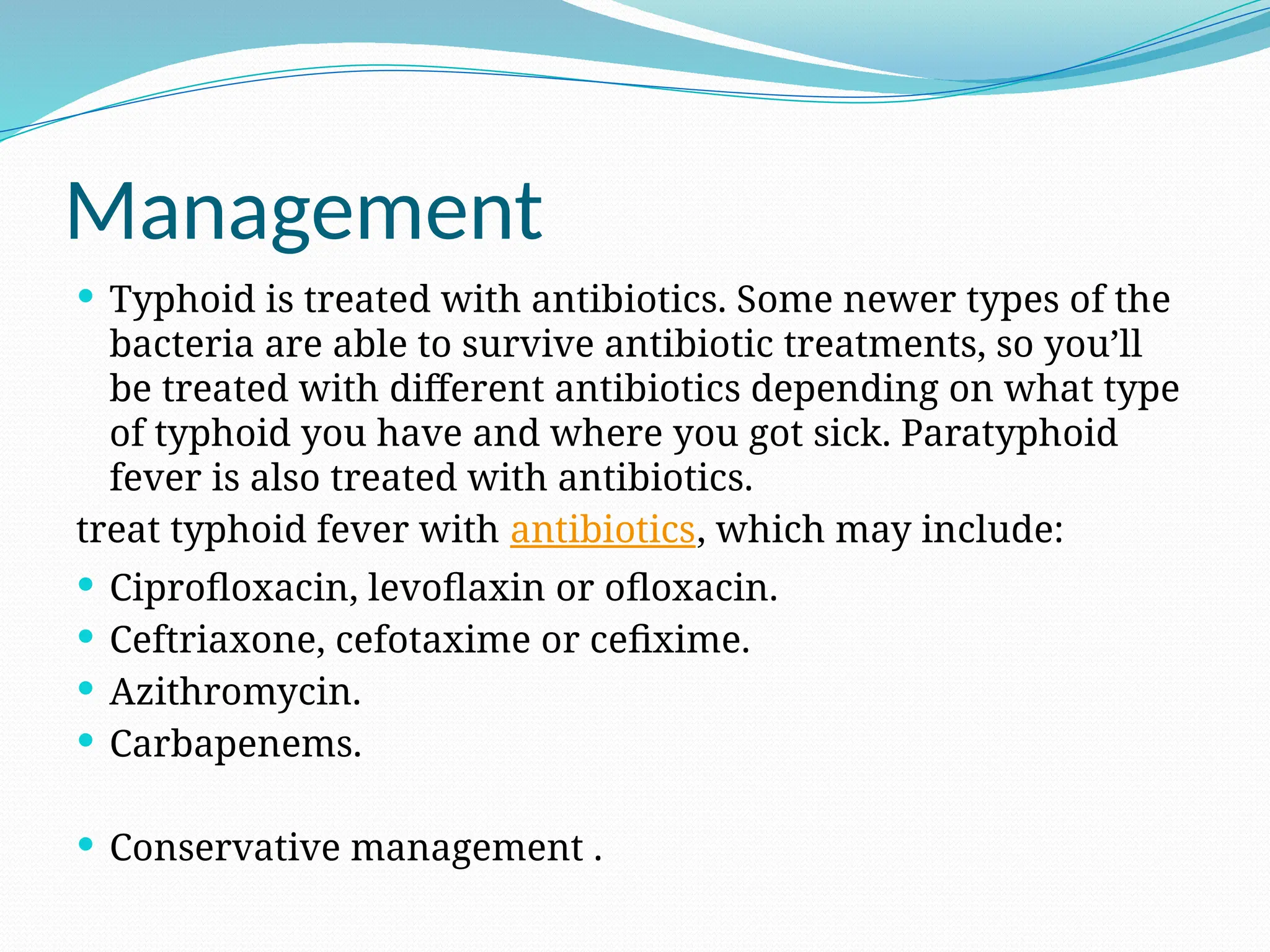 Management
 Typhoid is treated with antibiotics. Some newer types of the
bacteria are able to survive antibiotic treatments, so you’ll
be treated with different antibiotics depending on what type
of typhoid you have and where you got sick. Paratyphoid
fever is also treated with antibiotics.
treat typhoid fever with antibiotics, which may include:
 Ciprofloxacin, levoflaxin or ofloxacin.
 Ceftriaxone, cefotaxime or cefixime.
 Azithromycin.
 Carbapenems.
 Conservative management .
 