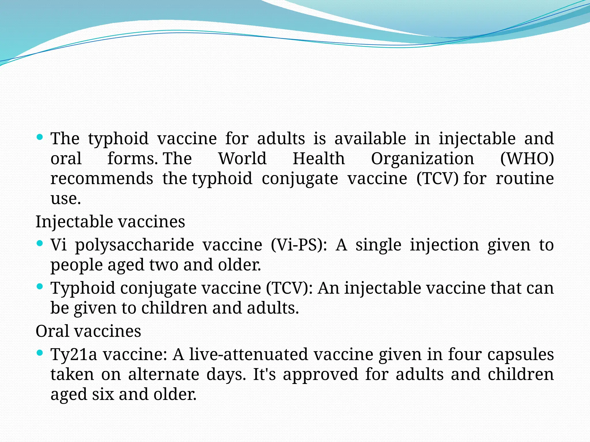  The typhoid vaccine for adults is available in injectable and
oral forms. The World Health Organization (WHO)
recommends the typhoid conjugate vaccine (TCV) for routine
use.
Injectable vaccines
 Vi polysaccharide vaccine (Vi-PS): A single injection given to
people aged two and older.
 Typhoid conjugate vaccine (TCV): An injectable vaccine that can
be given to children and adults.
Oral vaccines
 Ty21a vaccine: A live-attenuated vaccine given in four capsules
taken on alternate days. It's approved for adults and children
aged six and older.
 