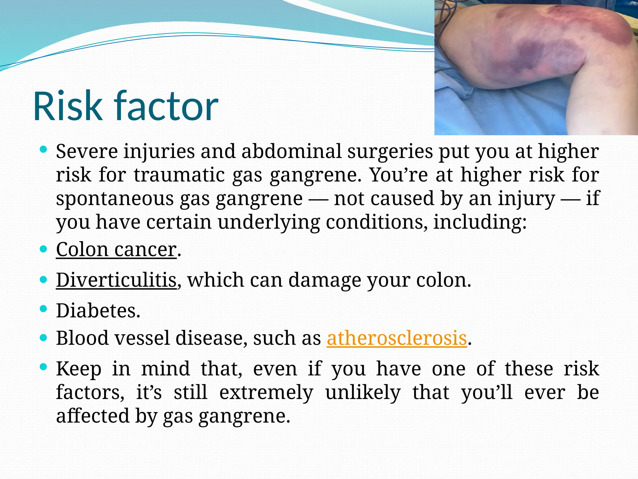 Risk factor
 Severe injuries and abdominal surgeries put you at higher
risk for traumatic gas gangrene. You’re at higher risk for
spontaneous gas gangrene — not caused by an injury — if
you have certain underlying conditions, including:
 Colon cancer.
 Diverticulitis, which can damage your colon.
 Diabetes.
 Blood vessel disease, such as atherosclerosis.
 Keep in mind that, even if you have one of these risk
factors, it’s still extremely unlikely that you’ll ever be
affected by gas gangrene.
 