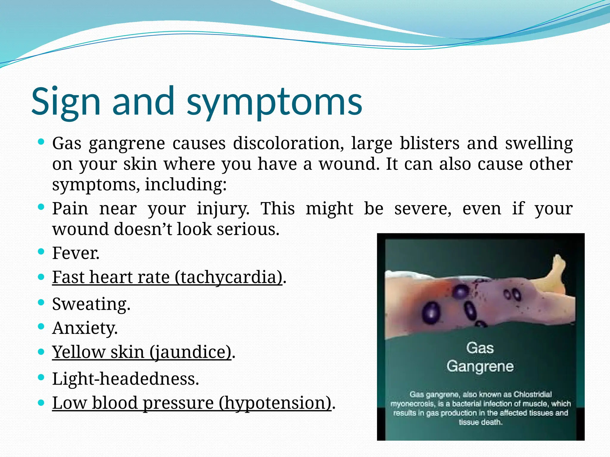 Sign and symptoms
 Gas gangrene causes discoloration, large blisters and swelling
on your skin where you have a wound. It can also cause other
symptoms, including:
 Pain near your injury. This might be severe, even if your
wound doesn’t look serious.
 Fever.
 Fast heart rate (tachycardia).
 Sweating.
 Anxiety.
 Yellow skin (jaundice).
 Light-headedness.
 Low blood pressure (hypotension).
 