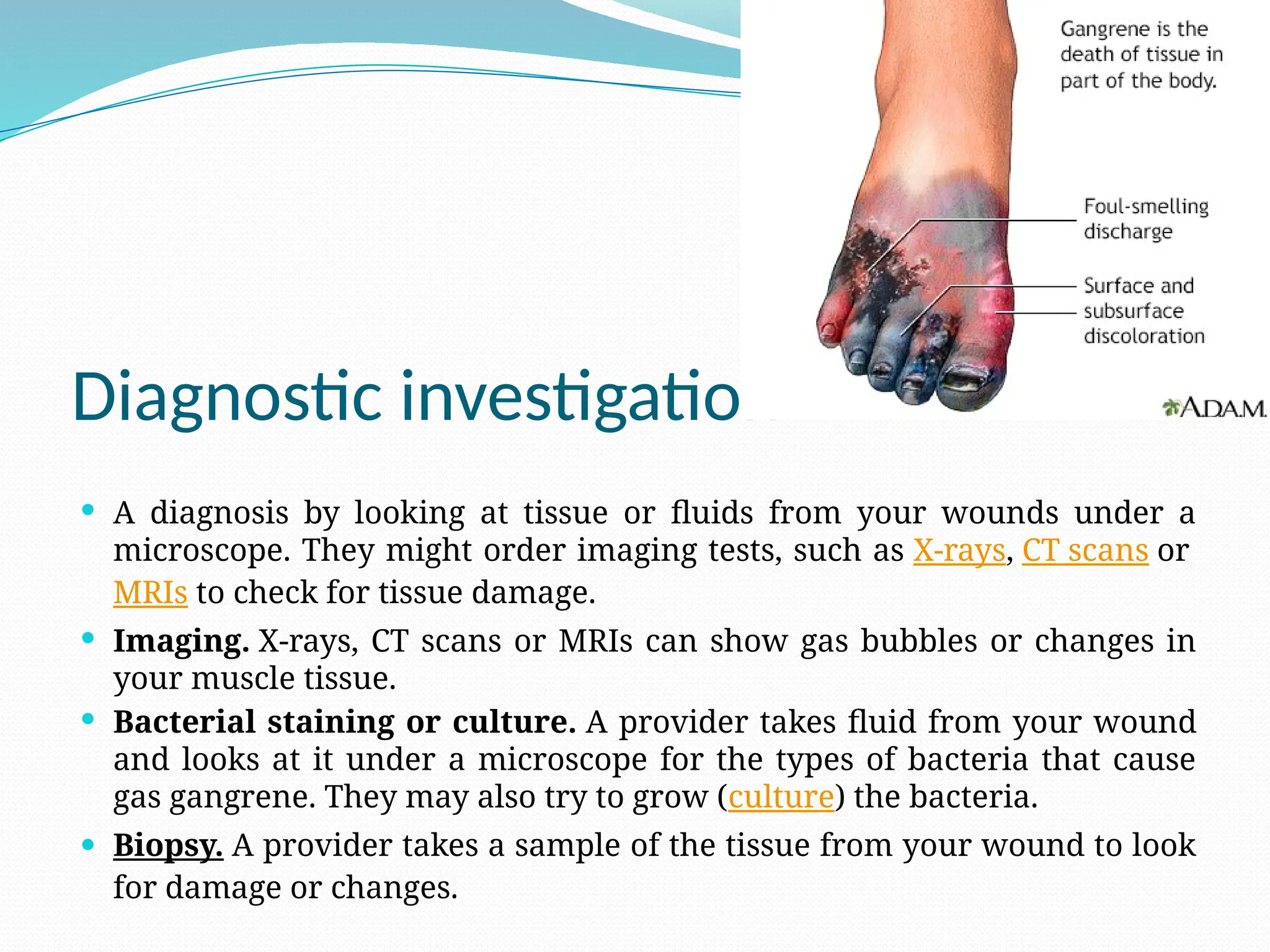 Diagnostic investigation
 A diagnosis by looking at tissue or fluids from your wounds under a
microscope. They might order imaging tests, such as X-rays, CT scans or
MRIs to check for tissue damage.
 Imaging. X-rays, CT scans or MRIs can show gas bubbles or changes in
your muscle tissue.
 Bacterial staining or culture. A provider takes fluid from your wound
and looks at it under a microscope for the types of bacteria that cause
gas gangrene. They may also try to grow (culture) the bacteria.
 Biopsy. A provider takes a sample of the tissue from your wound to look
for damage or changes.
 