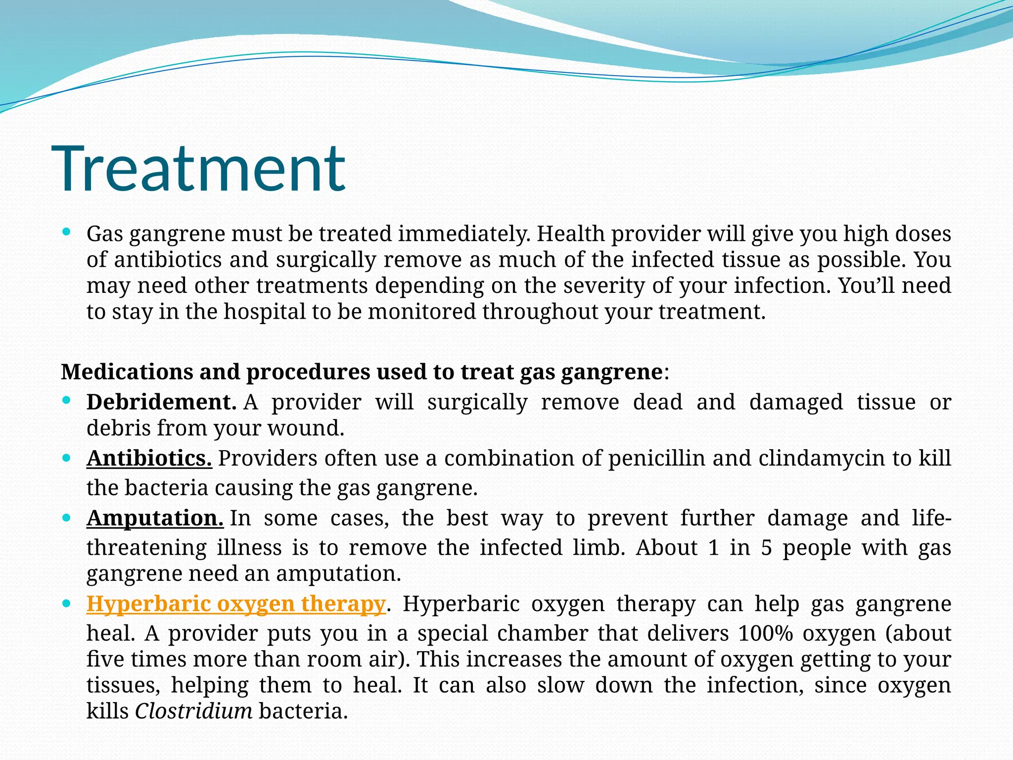 Treatment
 Gas gangrene must be treated immediately. Health provider will give you high doses
of antibiotics and surgically remove as much of the infected tissue as possible. You
may need other treatments depending on the severity of your infection. You’ll need
to stay in the hospital to be monitored throughout your treatment.
Medications and procedures used to treat gas gangrene:
 Debridement. A provider will surgically remove dead and damaged tissue or
debris from your wound.
 Antibiotics. Providers often use a combination of penicillin and clindamycin to kill
the bacteria causing the gas gangrene.
 Amputation. In some cases, the best way to prevent further damage and life-
threatening illness is to remove the infected limb. About 1 in 5 people with gas
gangrene need an amputation.
 Hyperbaric oxygen therapy. Hyperbaric oxygen therapy can help gas gangrene
heal. A provider puts you in a special chamber that delivers 100% oxygen (about
five times more than room air). This increases the amount of oxygen getting to your
tissues, helping them to heal. It can also slow down the infection, since oxygen
kills Clostridium bacteria.
 