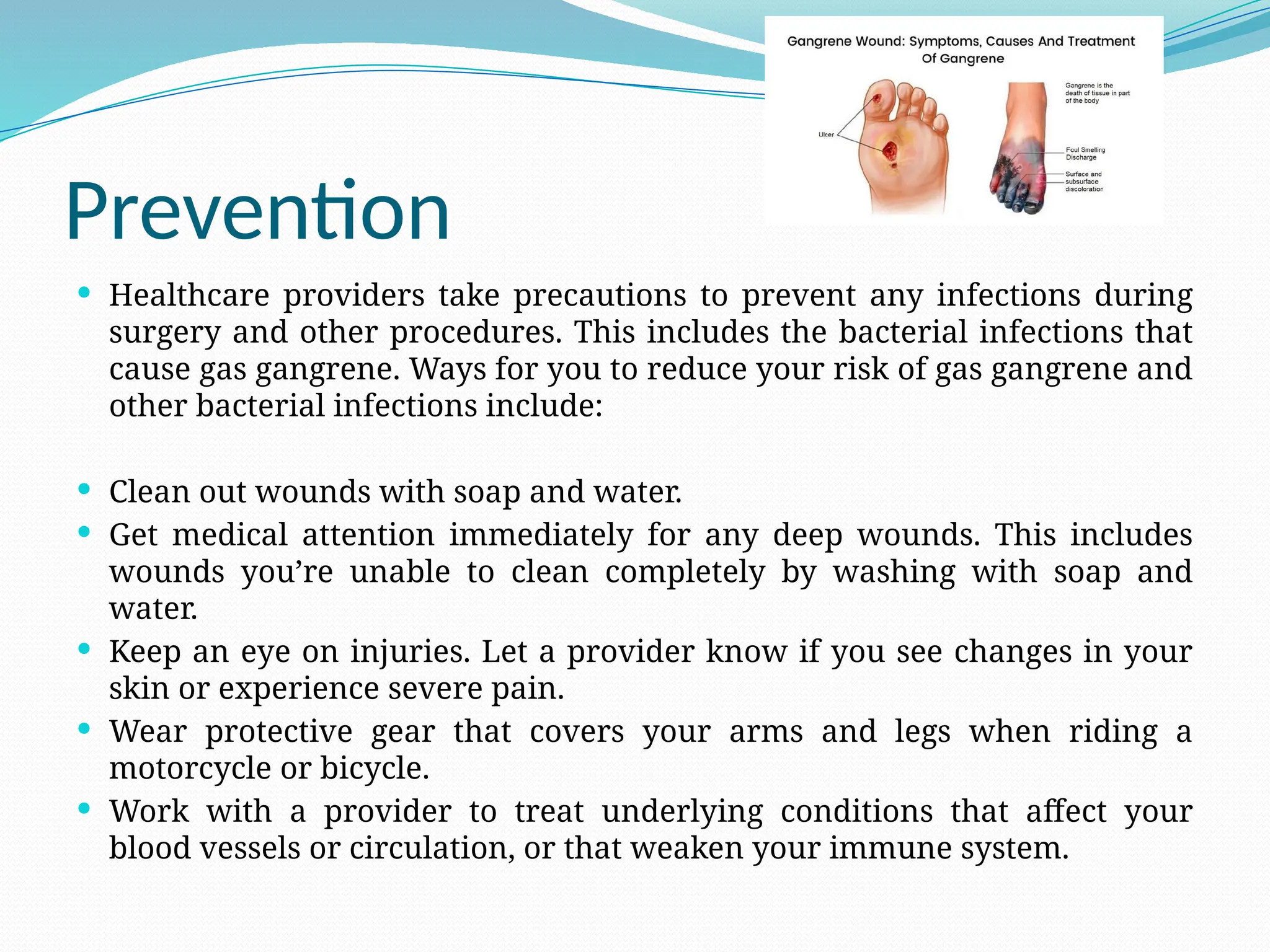 Prevention
 Healthcare providers take precautions to prevent any infections during
surgery and other procedures. This includes the bacterial infections that
cause gas gangrene. Ways for you to reduce your risk of gas gangrene and
other bacterial infections include:
 Clean out wounds with soap and water.
 Get medical attention immediately for any deep wounds. This includes
wounds you’re unable to clean completely by washing with soap and
water.
 Keep an eye on injuries. Let a provider know if you see changes in your
skin or experience severe pain.
 Wear protective gear that covers your arms and legs when riding a
motorcycle or bicycle.
 Work with a provider to treat underlying conditions that affect your
blood vessels or circulation, or that weaken your immune system.
 