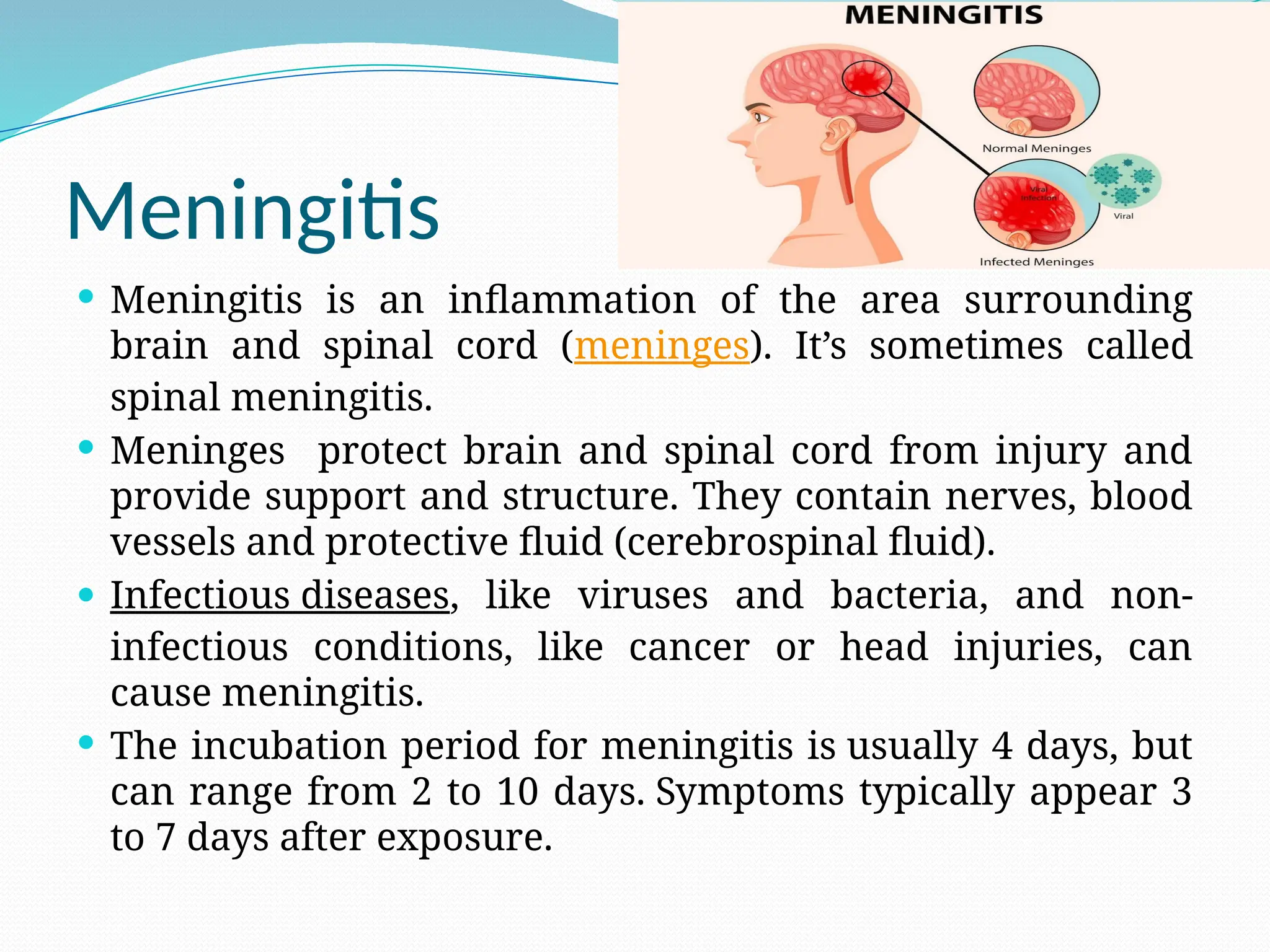 Meningitis
 Meningitis is an inflammation of the area surrounding
brain and spinal cord (meninges). It’s sometimes called
spinal meningitis.
 Meninges protect brain and spinal cord from injury and
provide support and structure. They contain nerves, blood
vessels and protective fluid (cerebrospinal fluid).
 Infectious diseases, like viruses and bacteria, and non-
infectious conditions, like cancer or head injuries, can
cause meningitis.
 The incubation period for meningitis is usually 4 days, but
can range from 2 to 10 days. Symptoms typically appear 3
to 7 days after exposure.
 