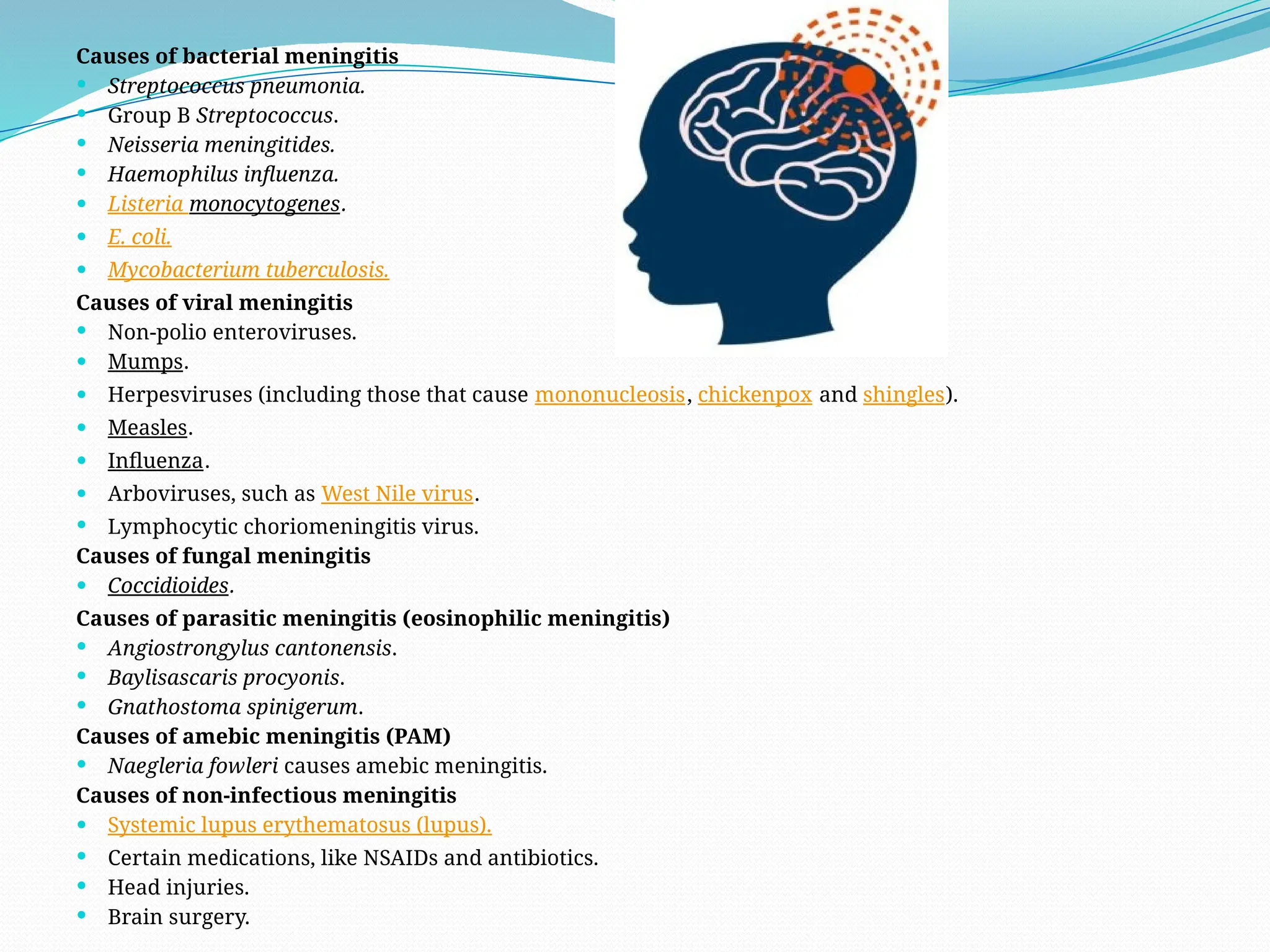 Causes of bacterial meningitis
 Streptococcus pneumonia.
 Group B Streptococcus.
 Neisseria meningitides.
 Haemophilus influenza.
 Listeria monocytogenes.
 E. coli.
 Mycobacterium tuberculosis.
Causes of viral meningitis
 Non-polio enteroviruses.
 Mumps.
 Herpesviruses (including those that cause mononucleosis, chickenpox and shingles).
 Measles.
 Influenza.
 Arboviruses, such as West Nile virus.
 Lymphocytic choriomeningitis virus.
Causes of fungal meningitis
 Coccidioides.
Causes of parasitic meningitis (eosinophilic meningitis)
 Angiostrongylus cantonensis.
 Baylisascaris procyonis.
 Gnathostoma spinigerum.
Causes of amebic meningitis (PAM)
 Naegleria fowleri causes amebic meningitis.
Causes of non-infectious meningitis
 Systemic lupus erythematosus (lupus).
 Certain medications, like NSAIDs and antibiotics.
 Head injuries.
 Brain surgery.
 
