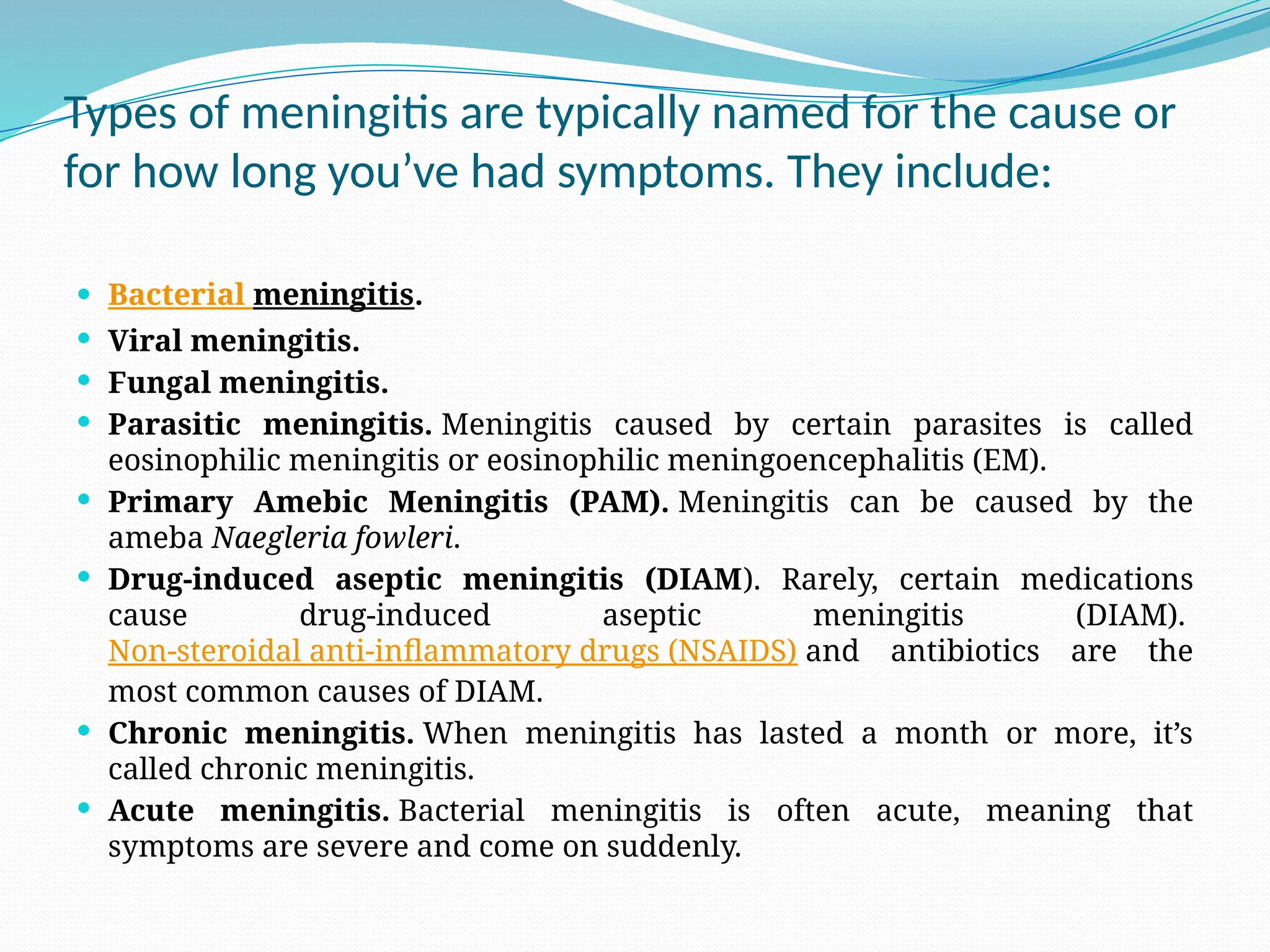 Types of meningitis are typically named for the cause or
for how long you’ve had symptoms. They include:
 Bacterial meningitis.
 Viral meningitis.
 Fungal meningitis.
 Parasitic meningitis. Meningitis caused by certain parasites is called
eosinophilic meningitis or eosinophilic meningoencephalitis (EM).
 Primary Amebic Meningitis (PAM). Meningitis can be caused by the
ameba Naegleria fowleri.
 Drug-induced aseptic meningitis (DIAM). Rarely, certain medications
cause drug-induced aseptic meningitis (DIAM).
Non-steroidal anti-inflammatory drugs (NSAIDS) and antibiotics are the
most common causes of DIAM.
 Chronic meningitis. When meningitis has lasted a month or more, it’s
called chronic meningitis.
 Acute meningitis. Bacterial meningitis is often acute, meaning that
symptoms are severe and come on suddenly.
 