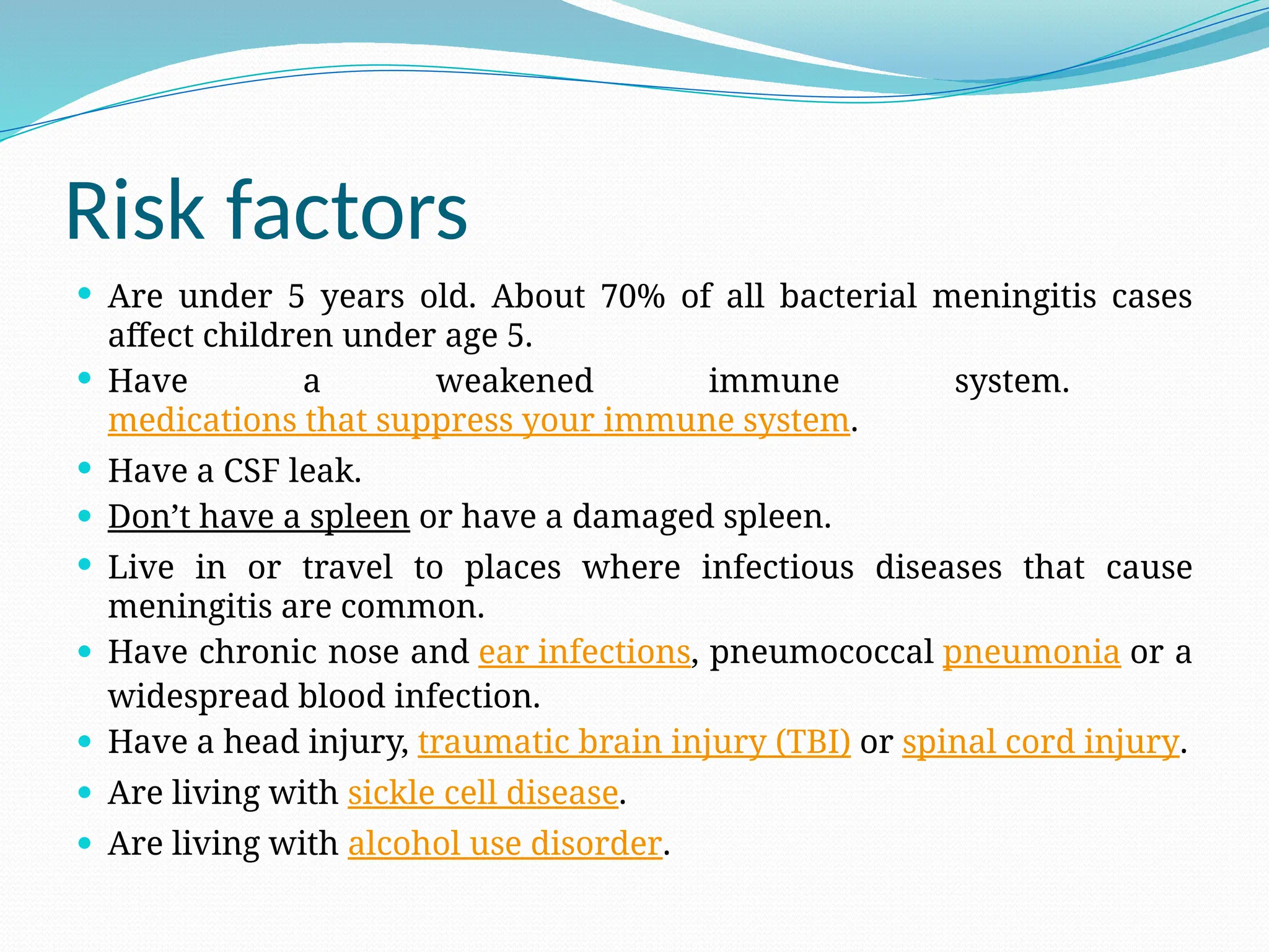 Risk factors
 Are under 5 years old. About 70% of all bacterial meningitis cases
affect children under age 5.
 Have a weakened immune system.
medications that suppress your immune system.
 Have a CSF leak.
 Don’t have a spleen or have a damaged spleen.
 Live in or travel to places where infectious diseases that cause
meningitis are common.
 Have chronic nose and ear infections, pneumococcal pneumonia or a
widespread blood infection.
 Have a head injury, traumatic brain injury (TBI) or spinal cord injury.
 Are living with sickle cell disease.
 Are living with alcohol use disorder.
 