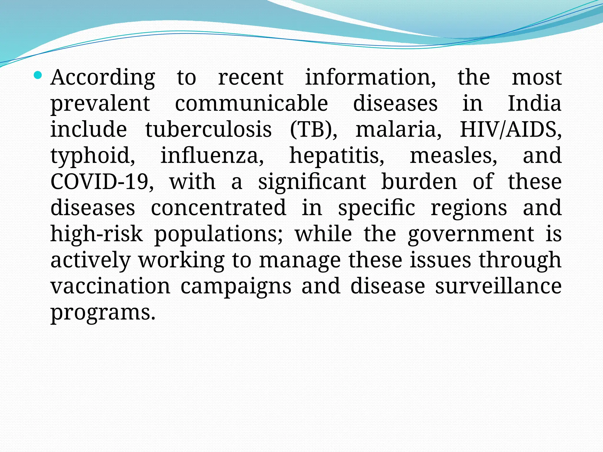  According to recent information, the most
prevalent communicable diseases in India
include tuberculosis (TB), malaria, HIV/AIDS,
typhoid, influenza, hepatitis, measles, and
COVID-19, with a significant burden of these
diseases concentrated in specific regions and
high-risk populations; while the government is
actively working to manage these issues through
vaccination campaigns and disease surveillance
programs.
 