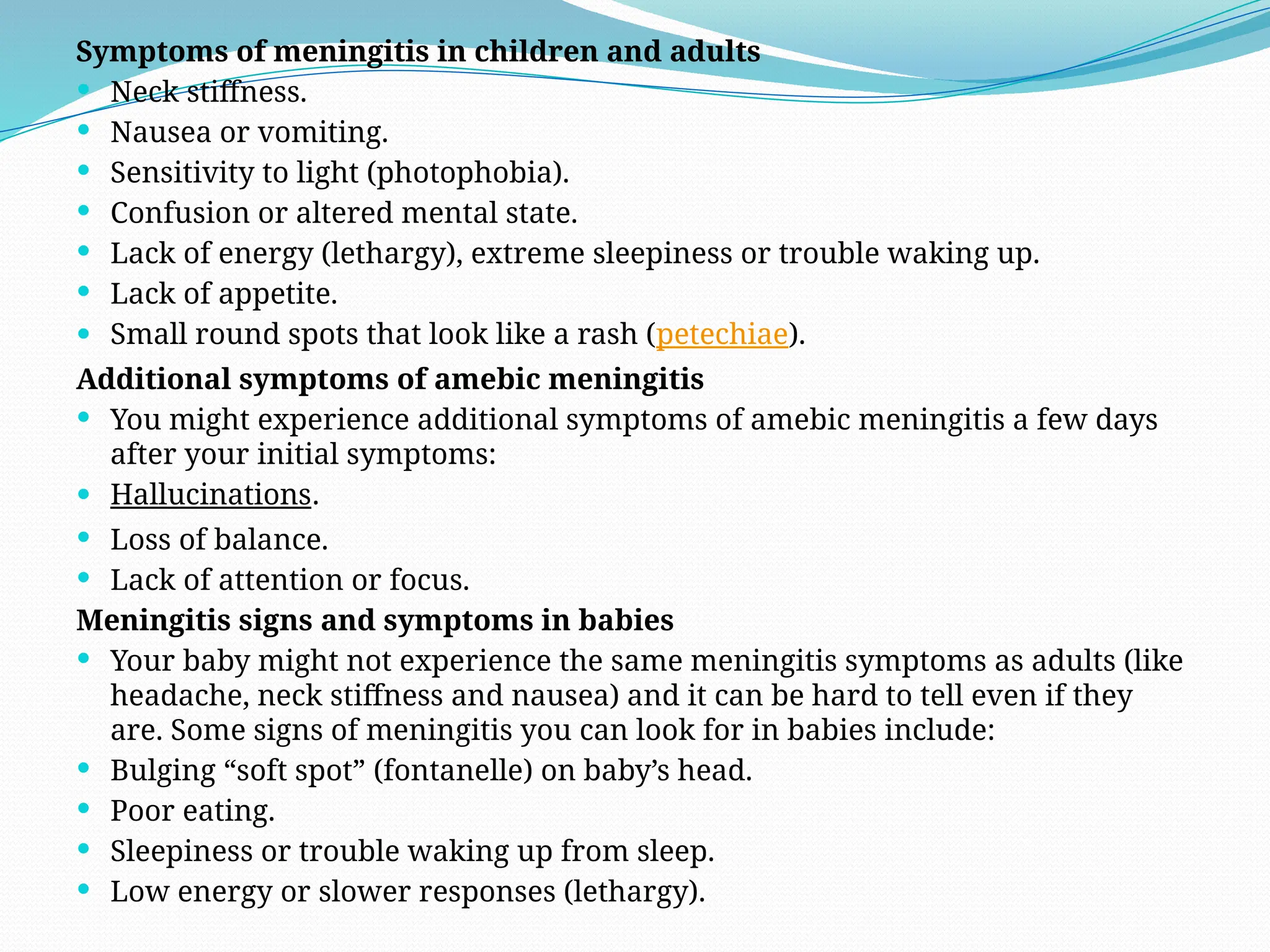 Symptoms of meningitis in children and adults
 Neck stiffness.
 Nausea or vomiting.
 Sensitivity to light (photophobia).
 Confusion or altered mental state.
 Lack of energy (lethargy), extreme sleepiness or trouble waking up.
 Lack of appetite.
 Small round spots that look like a rash (petechiae).
Additional symptoms of amebic meningitis
 You might experience additional symptoms of amebic meningitis a few days
after your initial symptoms:
 Hallucinations.
 Loss of balance.
 Lack of attention or focus.
Meningitis signs and symptoms in babies
 Your baby might not experience the same meningitis symptoms as adults (like
headache, neck stiffness and nausea) and it can be hard to tell even if they
are. Some signs of meningitis you can look for in babies include:
 Bulging “soft spot” (fontanelle) on baby’s head.
 Poor eating.
 Sleepiness or trouble waking up from sleep.
 Low energy or slower responses (lethargy).
 