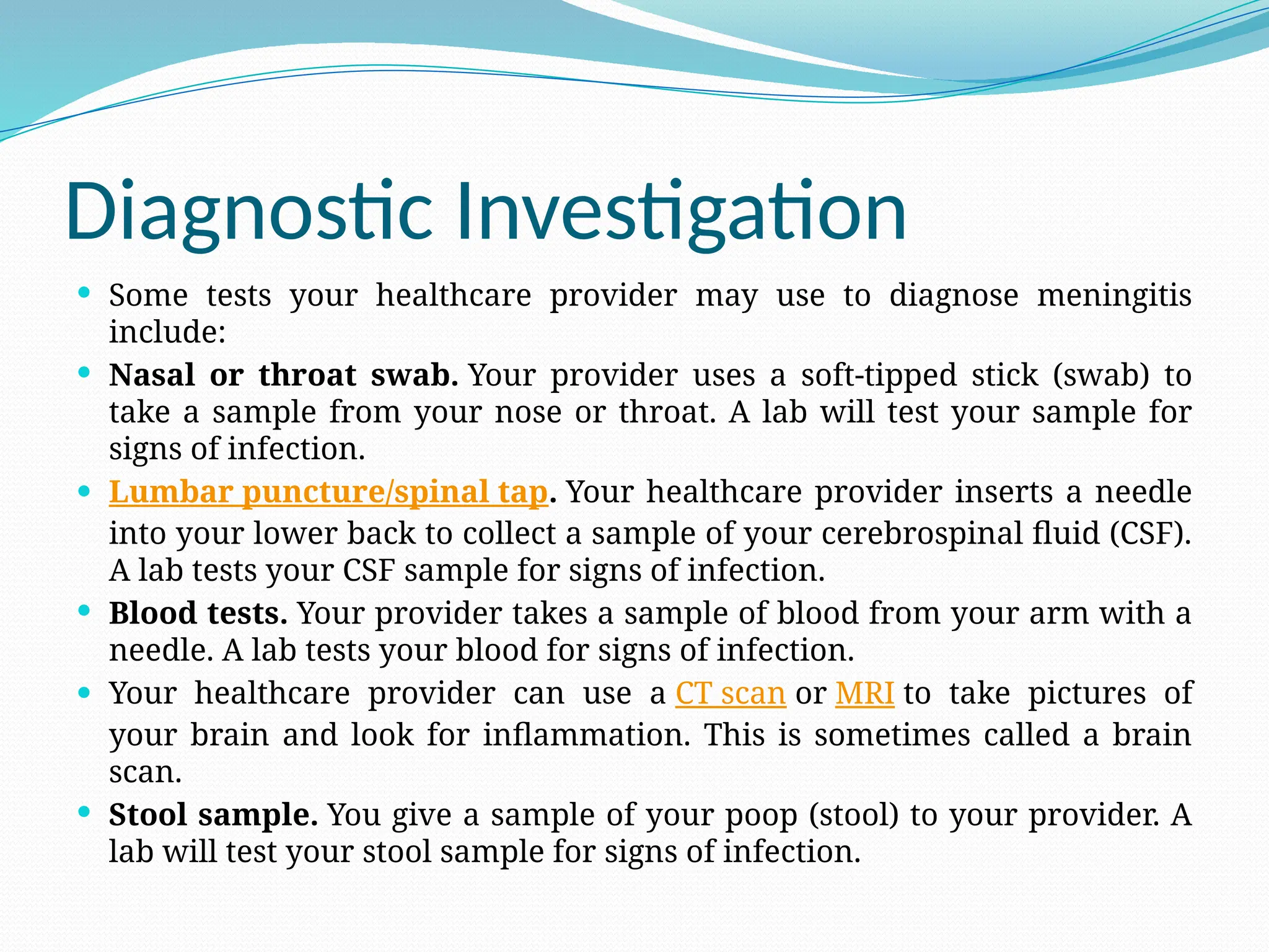 Diagnostic Investigation
 Some tests your healthcare provider may use to diagnose meningitis
include:
 Nasal or throat swab. Your provider uses a soft-tipped stick (swab) to
take a sample from your nose or throat. A lab will test your sample for
signs of infection.
 Lumbar puncture/spinal tap. Your healthcare provider inserts a needle
into your lower back to collect a sample of your cerebrospinal fluid (CSF).
A lab tests your CSF sample for signs of infection.
 Blood tests. Your provider takes a sample of blood from your arm with a
needle. A lab tests your blood for signs of infection.
 Your healthcare provider can use a CT scan or MRI to take pictures of
your brain and look for inflammation. This is sometimes called a brain
scan.
 Stool sample. You give a sample of your poop (stool) to your provider. A
lab will test your stool sample for signs of infection.
 