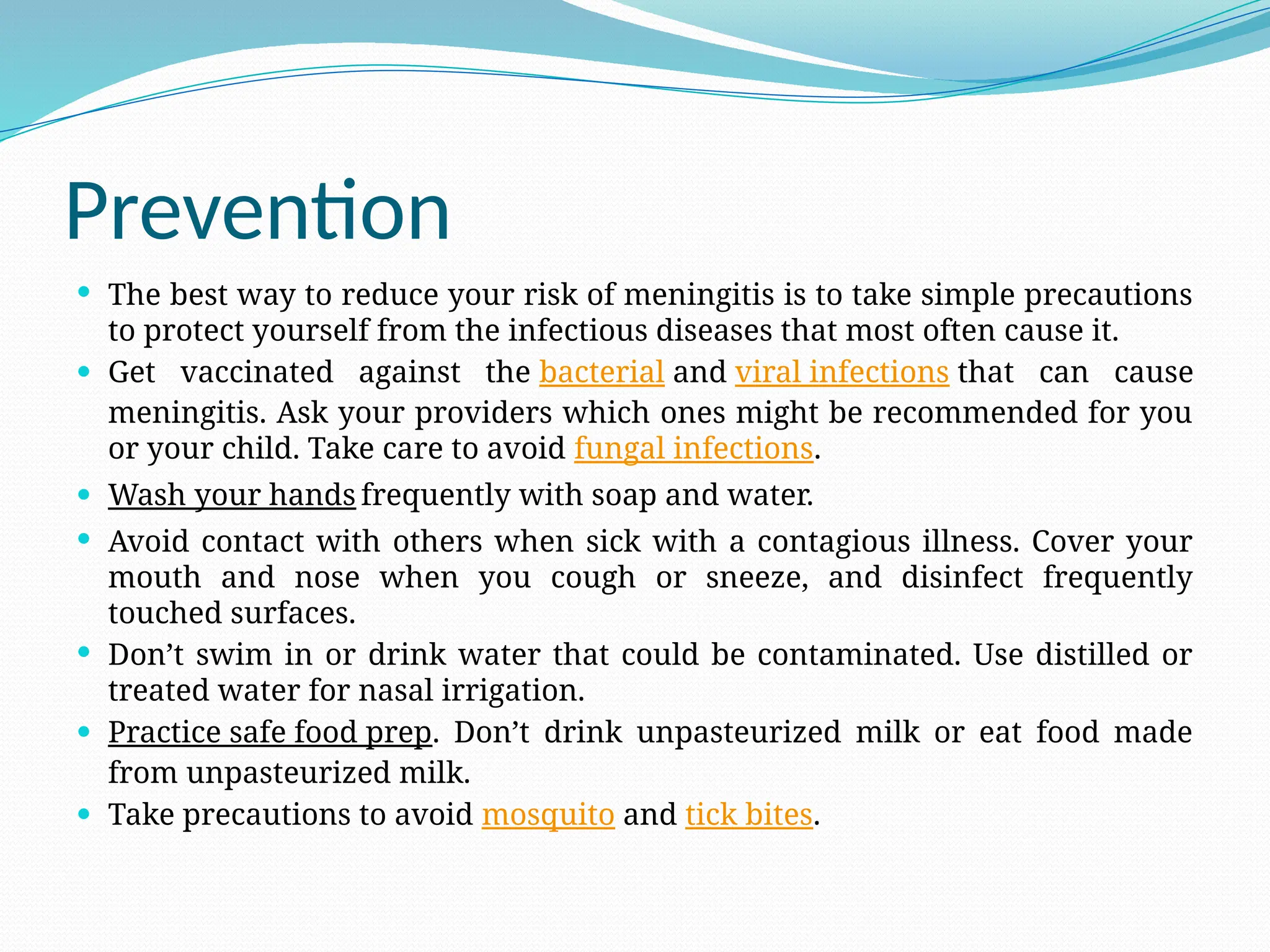 Prevention
 The best way to reduce your risk of meningitis is to take simple precautions
to protect yourself from the infectious diseases that most often cause it.
 Get vaccinated against the bacterial and viral infections that can cause
meningitis. Ask your providers which ones might be recommended for you
or your child. Take care to avoid fungal infections.
 Wash your hands frequently with soap and water.
 Avoid contact with others when sick with a contagious illness. Cover your
mouth and nose when you cough or sneeze, and disinfect frequently
touched surfaces.
 Don’t swim in or drink water that could be contaminated. Use distilled or
treated water for nasal irrigation.
 Practice safe food prep. Don’t drink unpasteurized milk or eat food made
from unpasteurized milk.
 Take precautions to avoid mosquito and tick bites.
 