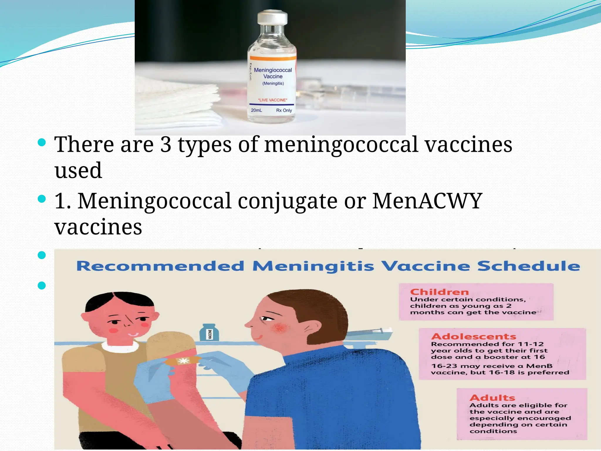  There are 3 types of meningococcal vaccines
used
 1. Meningococcal conjugate or MenACWY
vaccines
 2. Serogroup B meningococcal or MenB vaccines
 3. Pentavalent or Men ABCWY vaccine
 