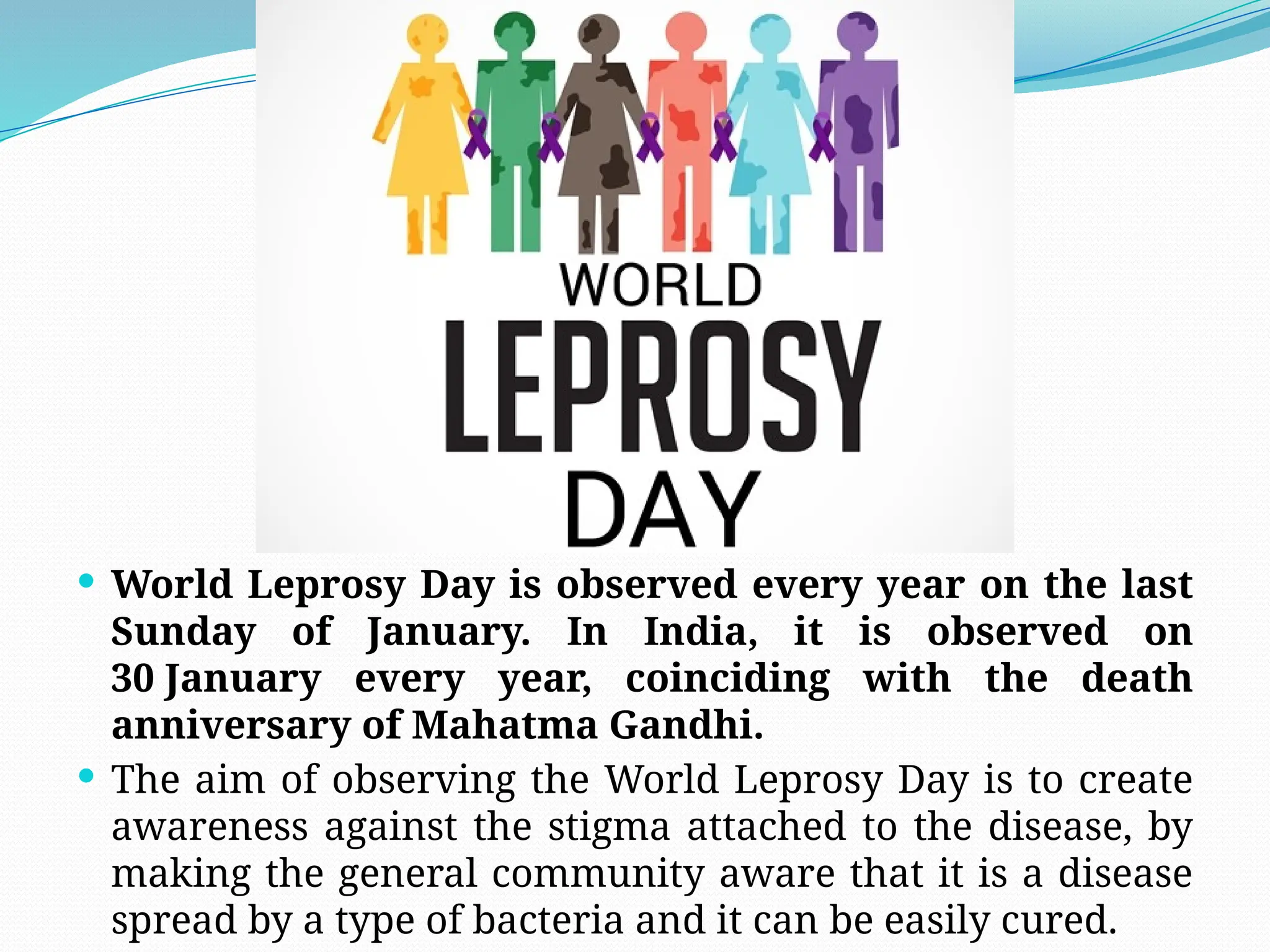  World Leprosy Day is observed every year on the last
Sunday of January. In India, it is observed on
30 January every year, coinciding with the death
anniversary of Mahatma Gandhi.
 The aim of observing the World Leprosy Day is to create
awareness against the stigma attached to the disease, by
making the general community aware that it is a disease
spread by a type of bacteria and it can be easily cured.
 