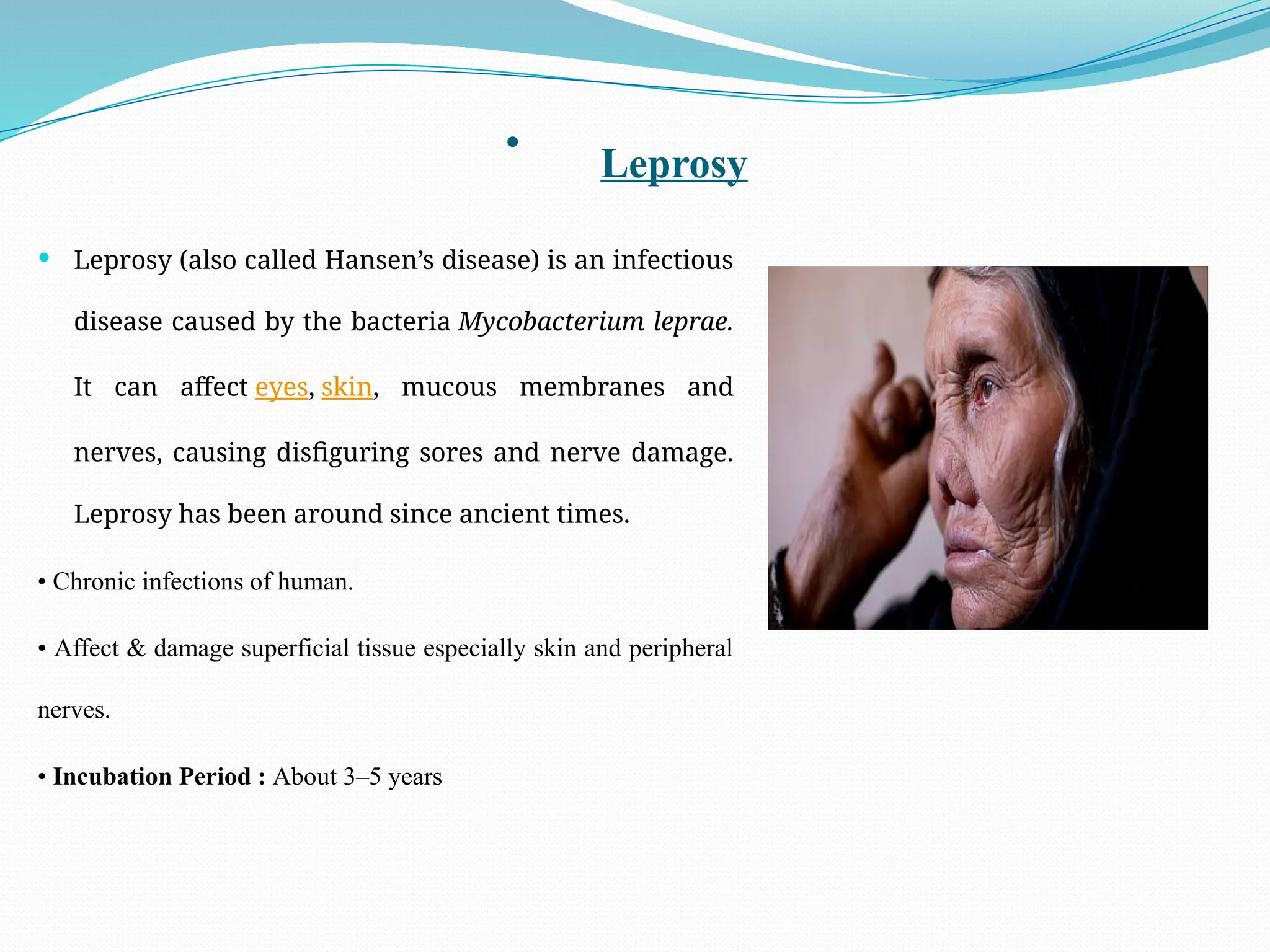 • Leprosy
 Leprosy (also called Hansen’s disease) is an infectious
disease caused by the bacteria Mycobacterium leprae.
It can affect eyes, skin, mucous membranes and
nerves, causing disfiguring sores and nerve damage.
Leprosy has been around since ancient times.
• Chronic infections of human.
• Affect & damage superficial tissue especially skin and peripheral
nerves.
• Incubation Period : About 3–5 years
 
