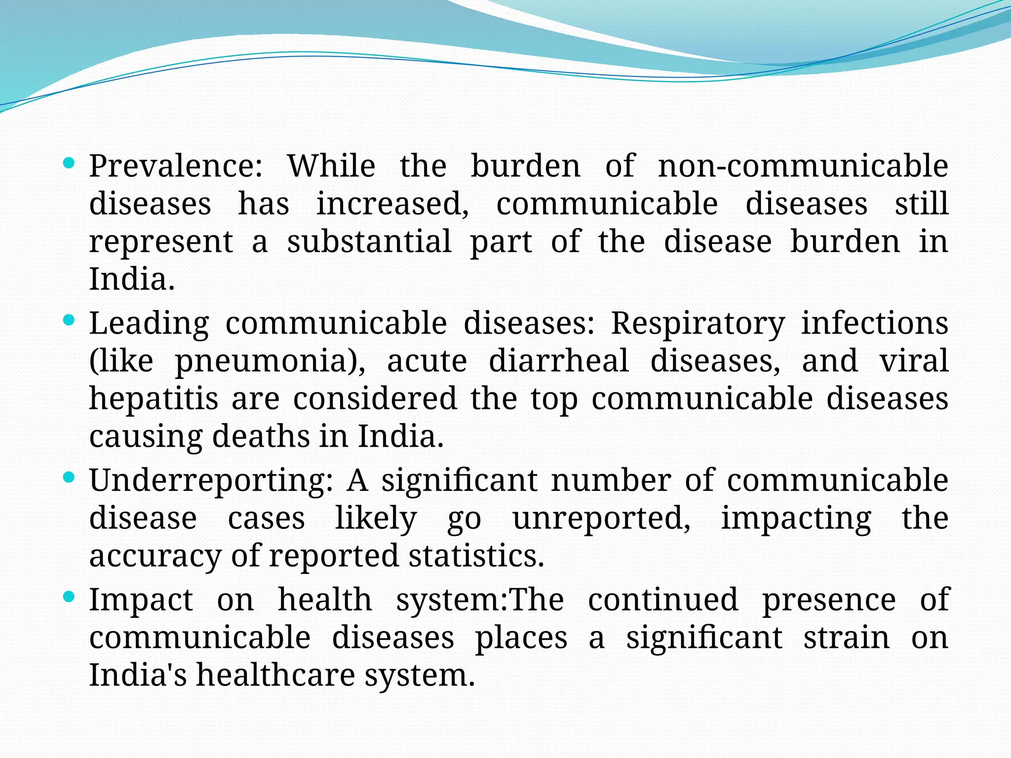  Prevalence: While the burden of non-communicable
diseases has increased, communicable diseases still
represent a substantial part of the disease burden in
India.
 Leading communicable diseases: Respiratory infections
(like pneumonia), acute diarrheal diseases, and viral
hepatitis are considered the top communicable diseases
causing deaths in India.
 Underreporting: A significant number of communicable
disease cases likely go unreported, impacting the
accuracy of reported statistics.
 Impact on health system:The continued presence of
communicable diseases places a significant strain on
India's healthcare system.
 