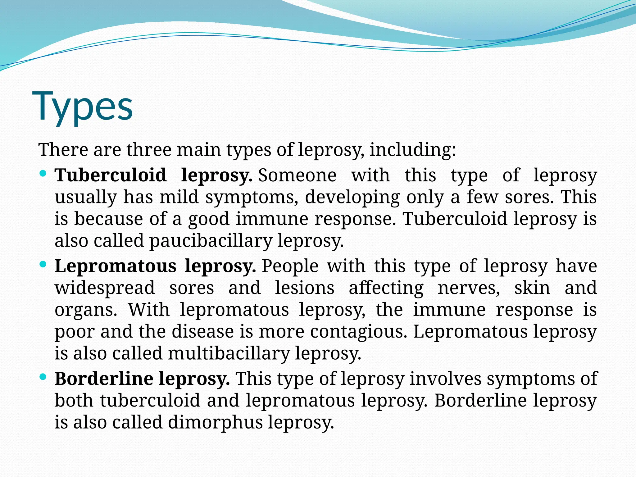 Types
There are three main types of leprosy, including:
 Tuberculoid leprosy. Someone with this type of leprosy
usually has mild symptoms, developing only a few sores. This
is because of a good immune response. Tuberculoid leprosy is
also called paucibacillary leprosy.
 Lepromatous leprosy. People with this type of leprosy have
widespread sores and lesions affecting nerves, skin and
organs. With lepromatous leprosy, the immune response is
poor and the disease is more contagious. Lepromatous leprosy
is also called multibacillary leprosy.
 Borderline leprosy. This type of leprosy involves symptoms of
both tuberculoid and lepromatous leprosy. Borderline leprosy
is also called dimorphus leprosy.
 
