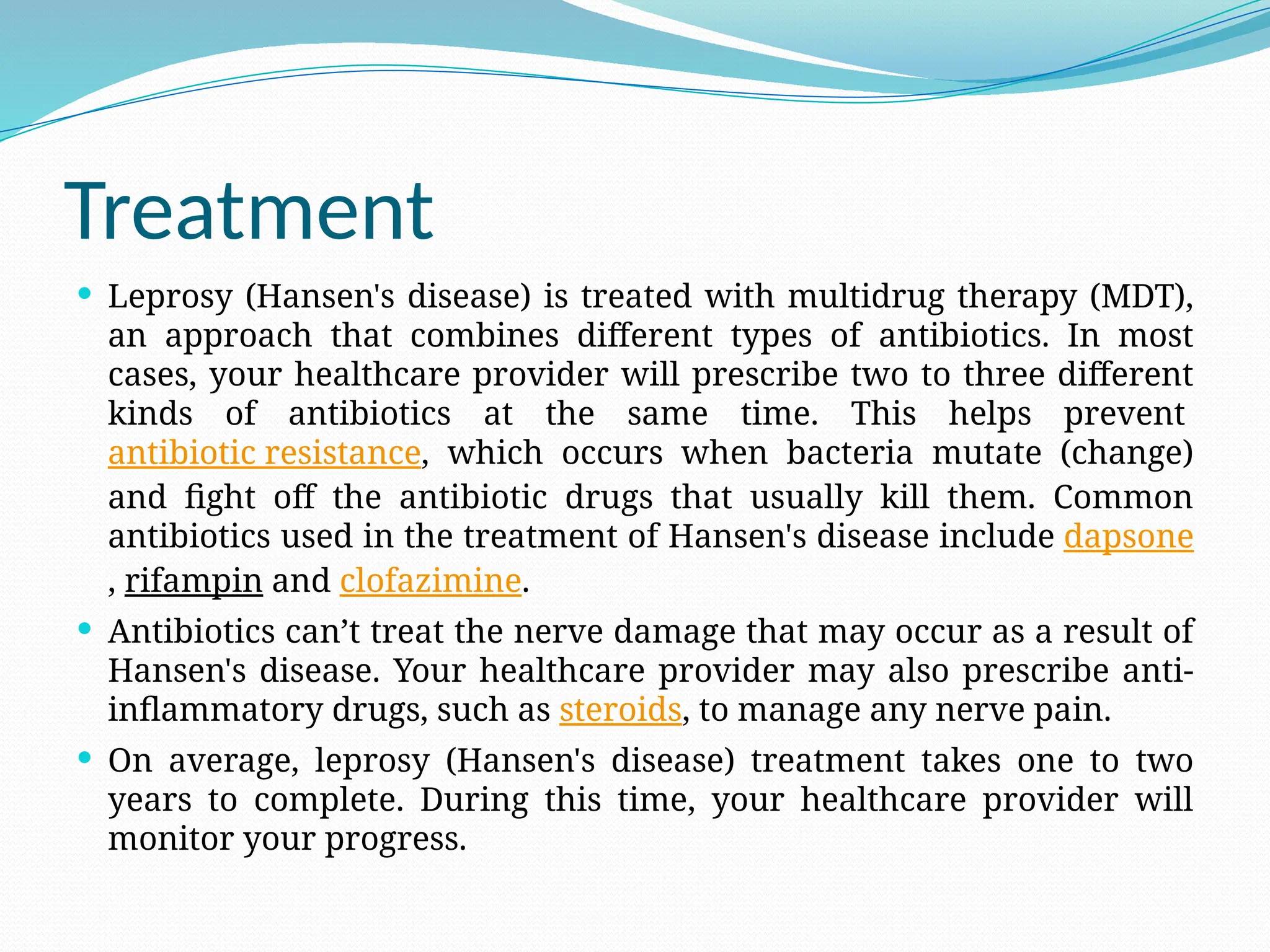 Treatment
 Leprosy (Hansen's disease) is treated with multidrug therapy (MDT),
an approach that combines different types of antibiotics. In most
cases, your healthcare provider will prescribe two to three different
kinds of antibiotics at the same time. This helps prevent
antibiotic resistance, which occurs when bacteria mutate (change)
and fight off the antibiotic drugs that usually kill them. Common
antibiotics used in the treatment of Hansen's disease include dapsone
, rifampin and clofazimine.
 Antibiotics can’t treat the nerve damage that may occur as a result of
Hansen's disease. Your healthcare provider may also prescribe anti-
inflammatory drugs, such as steroids, to manage any nerve pain.
 On average, leprosy (Hansen's disease) treatment takes one to two
years to complete. During this time, your healthcare provider will
monitor your progress.
 