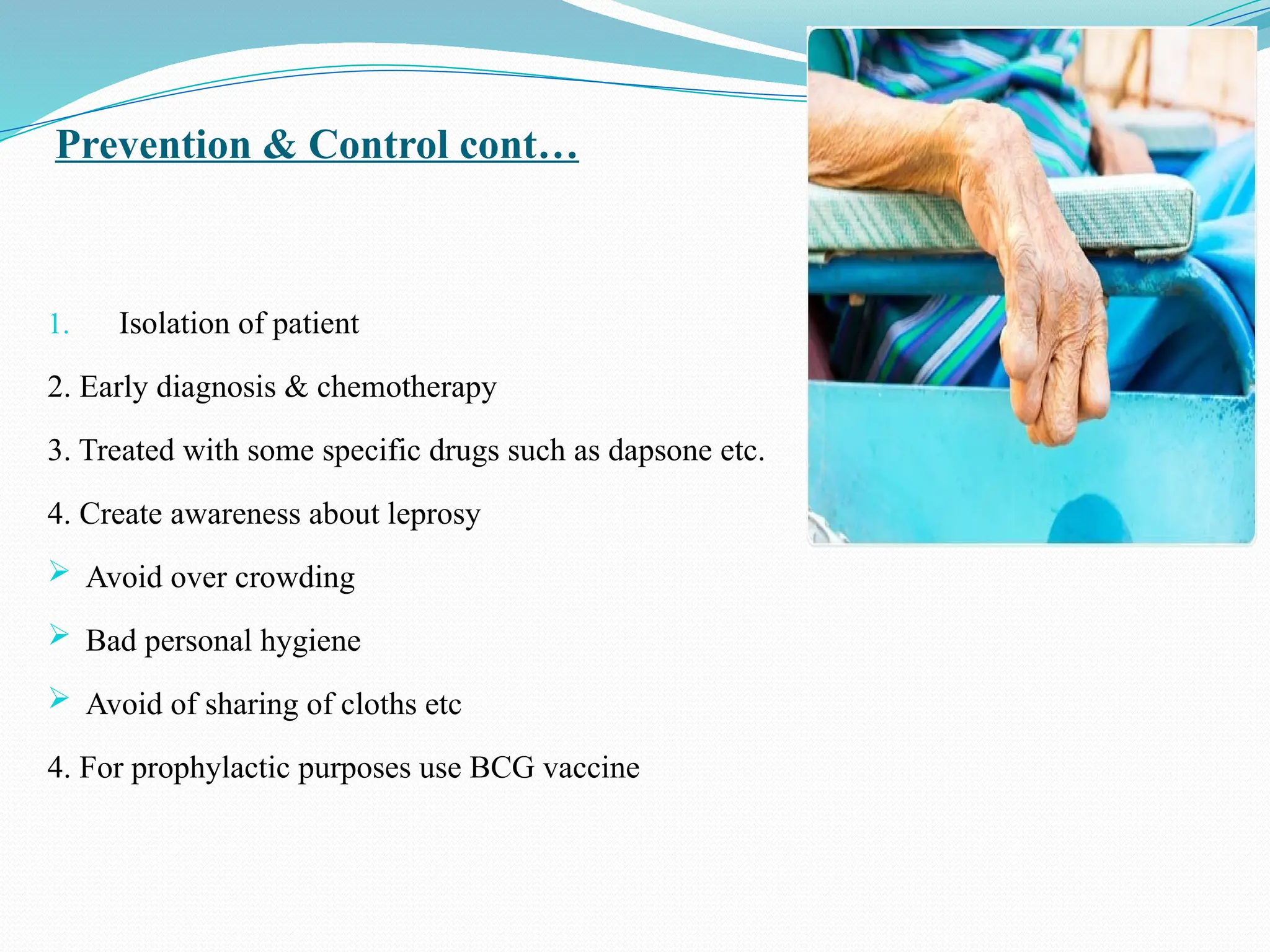 Prevention & Control cont…
1. Isolation of patient
2. Early diagnosis & chemotherapy
3. Treated with some specific drugs such as dapsone etc.
4. Create awareness about leprosy
 Avoid over crowding
 Bad personal hygiene
 Avoid of sharing of cloths etc
4. For prophylactic purposes use BCG vaccine
 