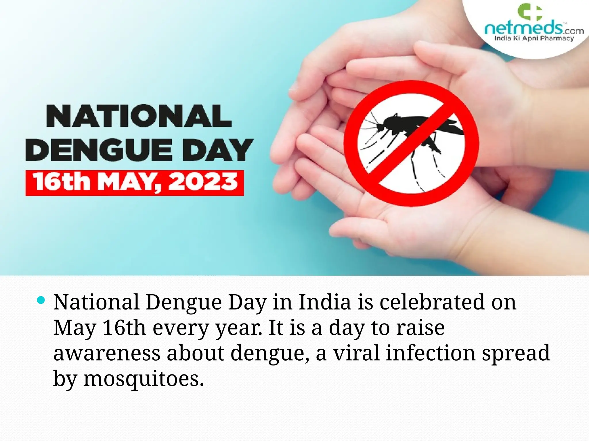  National Dengue Day in India is celebrated on
May 16th every year. It is a day to raise
awareness about dengue, a viral infection spread
by mosquitoes.
 