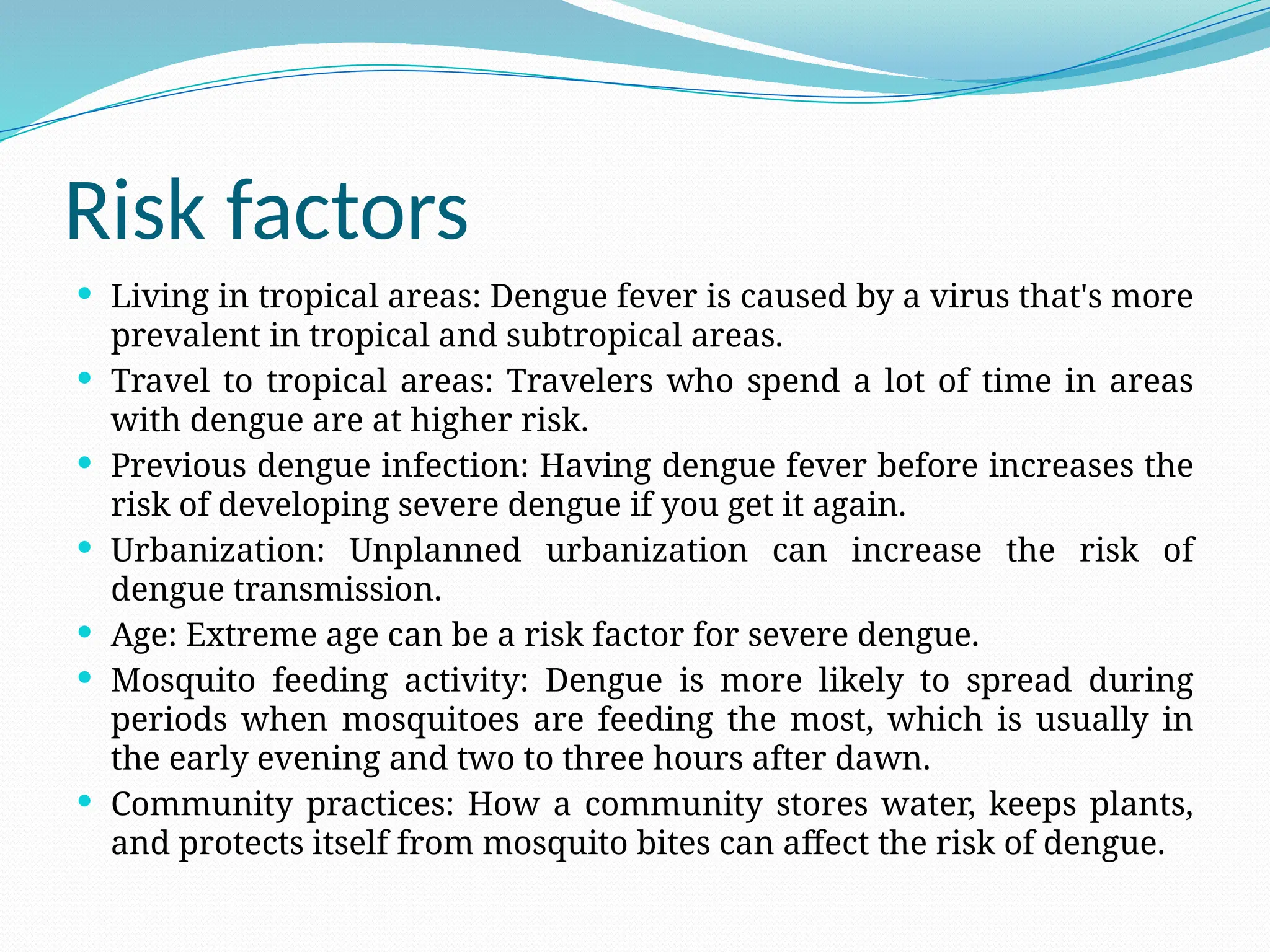 Risk factors
 Living in tropical areas: Dengue fever is caused by a virus that's more
prevalent in tropical and subtropical areas.
 Travel to tropical areas: Travelers who spend a lot of time in areas
with dengue are at higher risk.
 Previous dengue infection: Having dengue fever before increases the
risk of developing severe dengue if you get it again.
 Urbanization: Unplanned urbanization can increase the risk of
dengue transmission.
 Age: Extreme age can be a risk factor for severe dengue.
 Mosquito feeding activity: Dengue is more likely to spread during
periods when mosquitoes are feeding the most, which is usually in
the early evening and two to three hours after dawn.
 Community practices: How a community stores water, keeps plants,
and protects itself from mosquito bites can affect the risk of dengue.
 