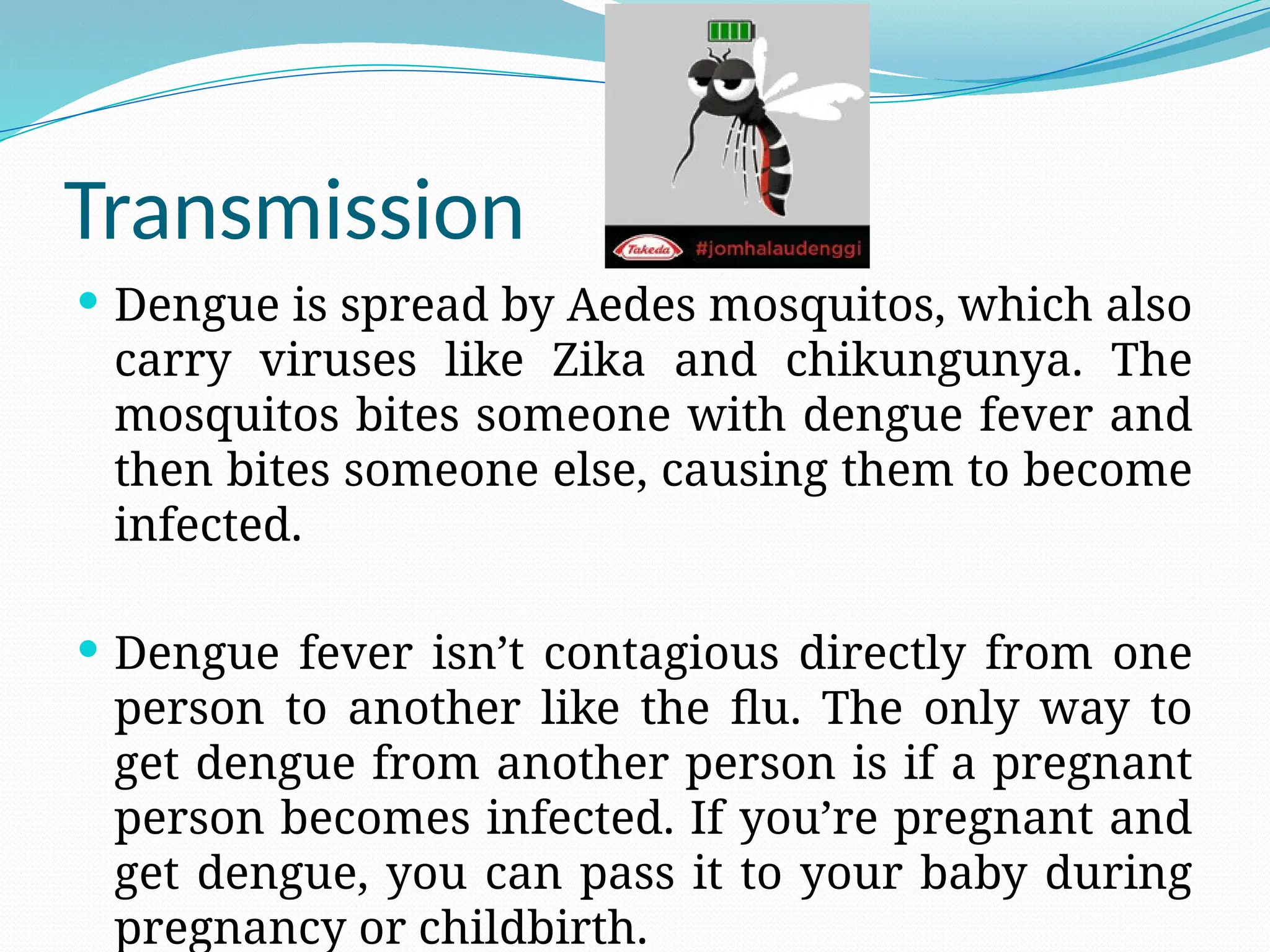 Transmission
 Dengue is spread by Aedes mosquitos, which also
carry viruses like Zika and chikungunya. The
mosquitos bites someone with dengue fever and
then bites someone else, causing them to become
infected.
 Dengue fever isn’t contagious directly from one
person to another like the flu. The only way to
get dengue from another person is if a pregnant
person becomes infected. If you’re pregnant and
get dengue, you can pass it to your baby during
pregnancy or childbirth.
 