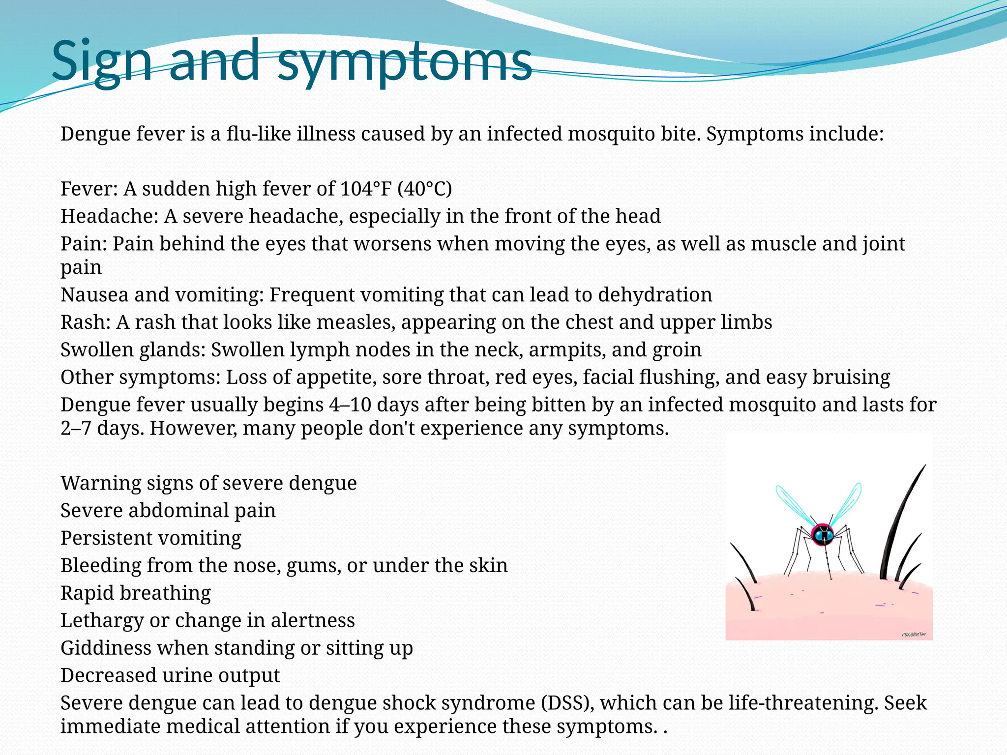Sign and symptoms
Dengue fever is a flu-like illness caused by an infected mosquito bite. Symptoms include:
Fever: A sudden high fever of 104°F (40°C)
Headache: A severe headache, especially in the front of the head
Pain: Pain behind the eyes that worsens when moving the eyes, as well as muscle and joint
pain
Nausea and vomiting: Frequent vomiting that can lead to dehydration
Rash: A rash that looks like measles, appearing on the chest and upper limbs
Swollen glands: Swollen lymph nodes in the neck, armpits, and groin
Other symptoms: Loss of appetite, sore throat, red eyes, facial flushing, and easy bruising
Dengue fever usually begins 4–10 days after being bitten by an infected mosquito and lasts for
2–7 days. However, many people don't experience any symptoms.
Warning signs of severe dengue
Severe abdominal pain
Persistent vomiting
Bleeding from the nose, gums, or under the skin
Rapid breathing
Lethargy or change in alertness
Giddiness when standing or sitting up
Decreased urine output
Severe dengue can lead to dengue shock syndrome (DSS), which can be life-threatening. Seek
immediate medical attention if you experience these symptoms. .
 