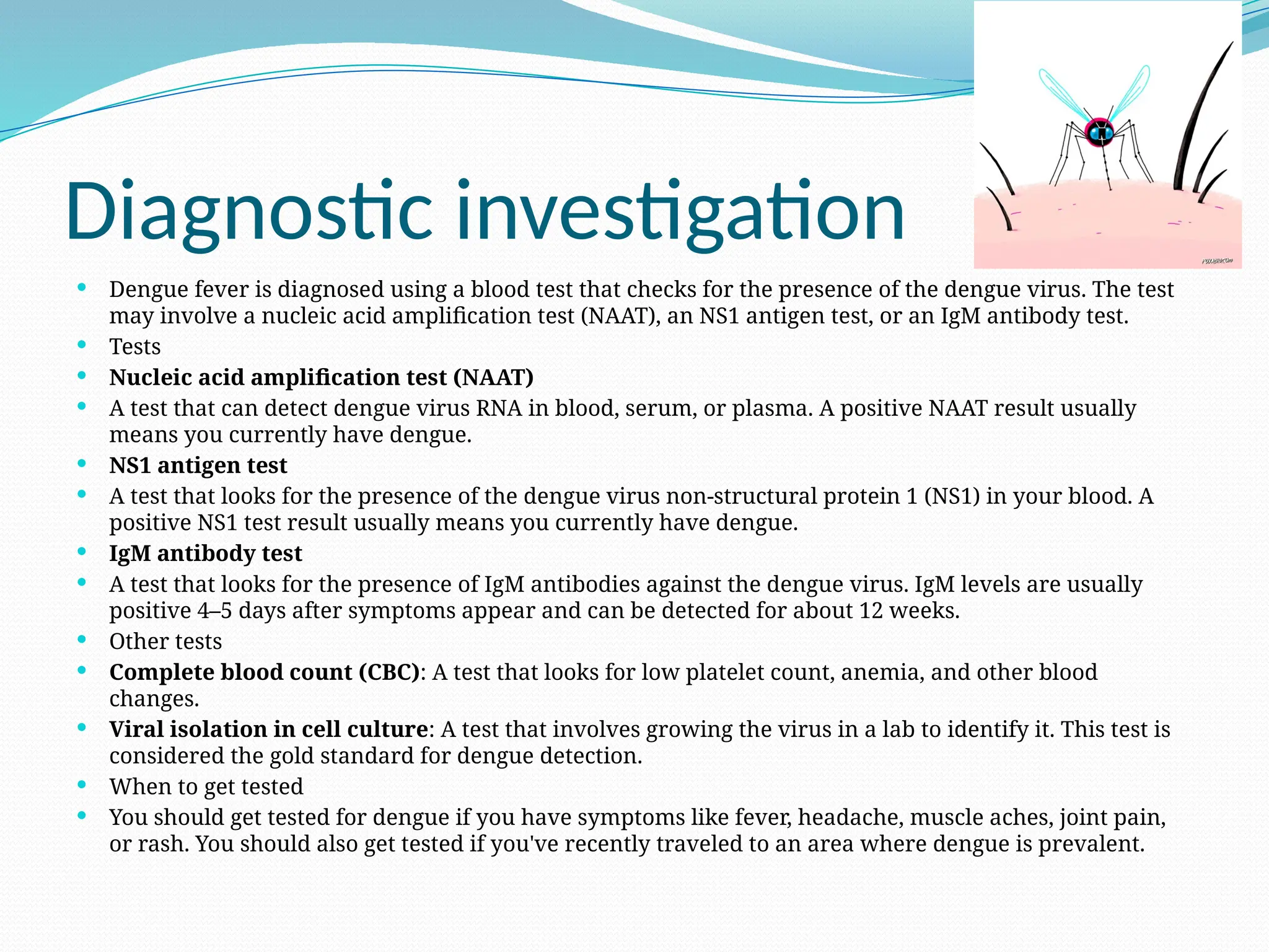 Diagnostic investigation
 Dengue fever is diagnosed using a blood test that checks for the presence of the dengue virus. The test
may involve a nucleic acid amplification test (NAAT), an NS1 antigen test, or an IgM antibody test.
 Tests
 Nucleic acid amplification test (NAAT)
 A test that can detect dengue virus RNA in blood, serum, or plasma. A positive NAAT result usually
means you currently have dengue.
 NS1 antigen test
 A test that looks for the presence of the dengue virus non-structural protein 1 (NS1) in your blood. A
positive NS1 test result usually means you currently have dengue.
 IgM antibody test
 A test that looks for the presence of IgM antibodies against the dengue virus. IgM levels are usually
positive 4–5 days after symptoms appear and can be detected for about 12 weeks.
 Other tests
 Complete blood count (CBC): A test that looks for low platelet count, anemia, and other blood
changes.
 Viral isolation in cell culture: A test that involves growing the virus in a lab to identify it. This test is
considered the gold standard for dengue detection.
 When to get tested
 You should get tested for dengue if you have symptoms like fever, headache, muscle aches, joint pain,
or rash. You should also get tested if you've recently traveled to an area where dengue is prevalent.
 