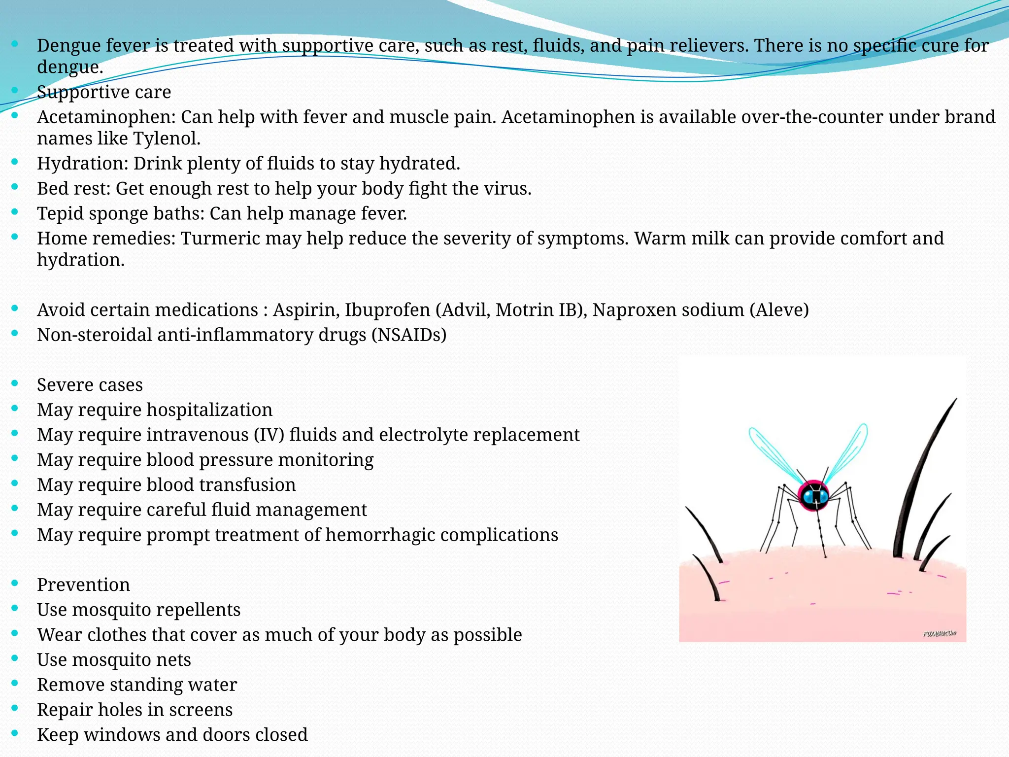  Dengue fever is treated with supportive care, such as rest, fluids, and pain relievers. There is no specific cure for
dengue.
 Supportive care
 Acetaminophen: Can help with fever and muscle pain. Acetaminophen is available over-the-counter under brand
names like Tylenol.
 Hydration: Drink plenty of fluids to stay hydrated.
 Bed rest: Get enough rest to help your body fight the virus.
 Tepid sponge baths: Can help manage fever.
 Home remedies: Turmeric may help reduce the severity of symptoms. Warm milk can provide comfort and
hydration.
 Avoid certain medications : Aspirin, Ibuprofen (Advil, Motrin IB), Naproxen sodium (Aleve)
 Non-steroidal anti-inflammatory drugs (NSAIDs)
 Severe cases
 May require hospitalization
 May require intravenous (IV) fluids and electrolyte replacement
 May require blood pressure monitoring
 May require blood transfusion
 May require careful fluid management
 May require prompt treatment of hemorrhagic complications
 Prevention
 Use mosquito repellents
 Wear clothes that cover as much of your body as possible
 Use mosquito nets
 Remove standing water
 Repair holes in screens
 Keep windows and doors closed
 