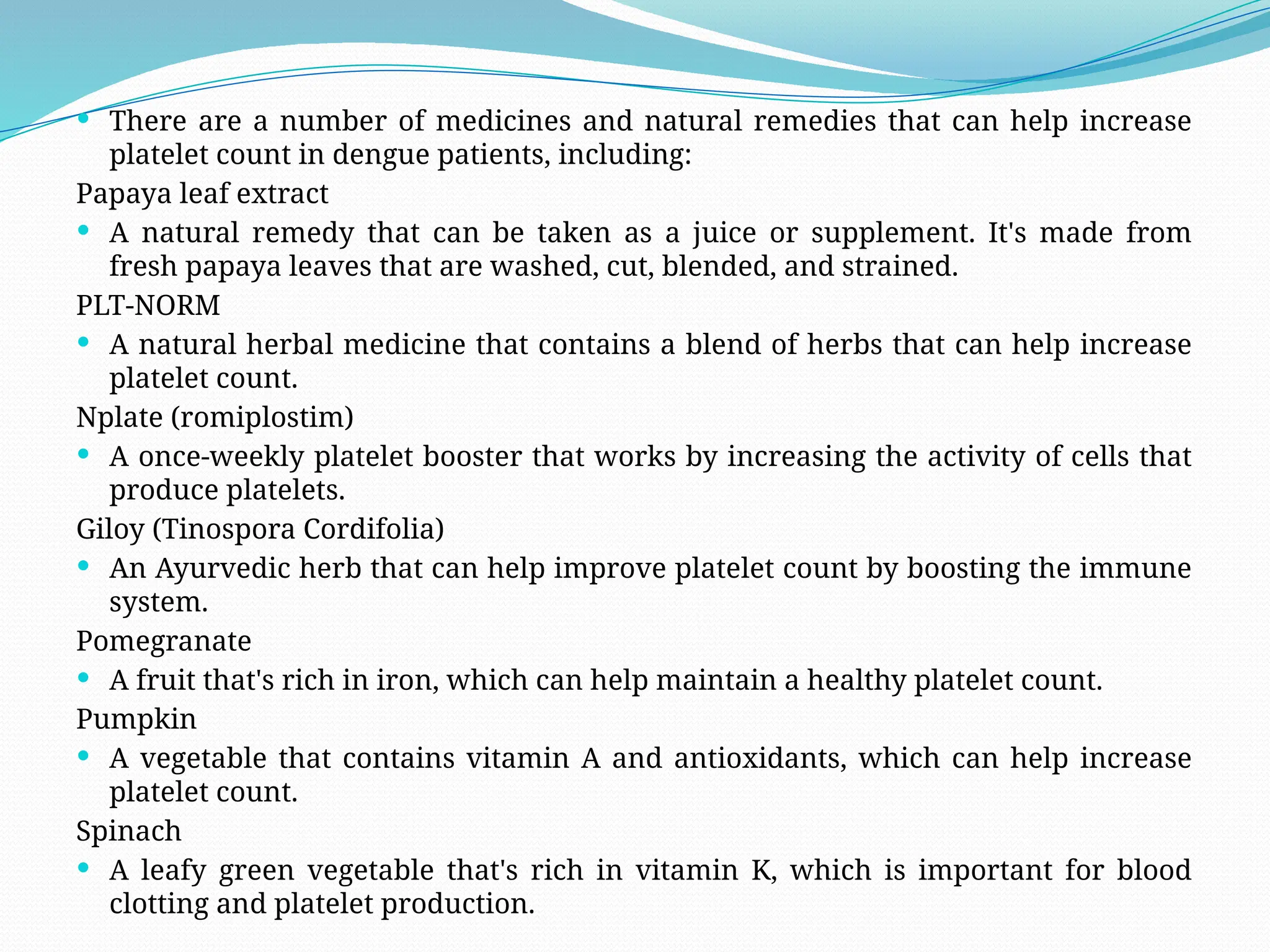  There are a number of medicines and natural remedies that can help increase
platelet count in dengue patients, including:
Papaya leaf extract
 A natural remedy that can be taken as a juice or supplement. It's made from
fresh papaya leaves that are washed, cut, blended, and strained.
PLT-NORM
 A natural herbal medicine that contains a blend of herbs that can help increase
platelet count.
Nplate (romiplostim)
 A once-weekly platelet booster that works by increasing the activity of cells that
produce platelets.
Giloy (Tinospora Cordifolia)
 An Ayurvedic herb that can help improve platelet count by boosting the immune
system.
Pomegranate
 A fruit that's rich in iron, which can help maintain a healthy platelet count.
Pumpkin
 A vegetable that contains vitamin A and antioxidants, which can help increase
platelet count.
Spinach
 A leafy green vegetable that's rich in vitamin K, which is important for blood
clotting and platelet production.
 