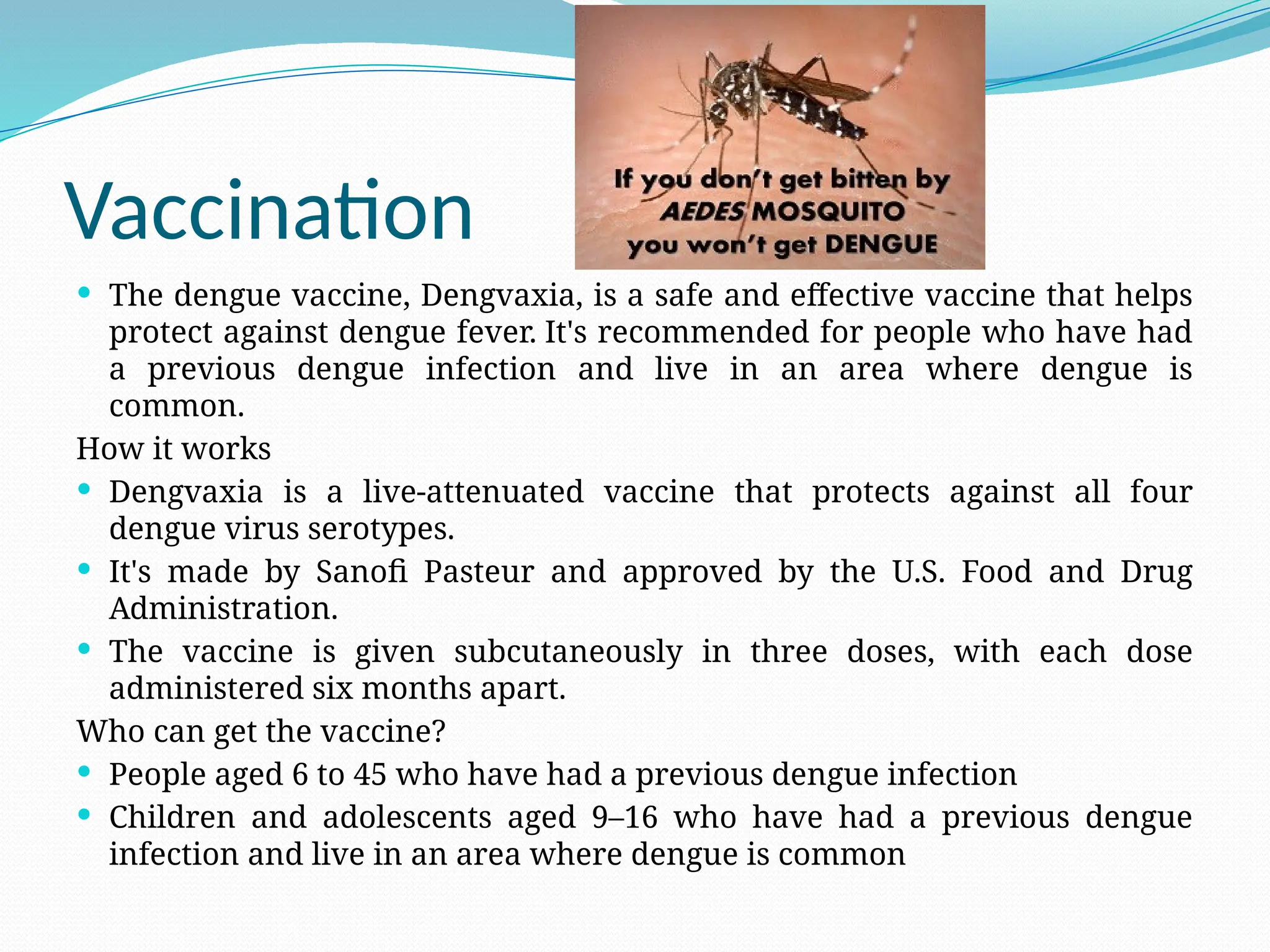 Vaccination
 The dengue vaccine, Dengvaxia, is a safe and effective vaccine that helps
protect against dengue fever. It's recommended for people who have had
a previous dengue infection and live in an area where dengue is
common.
How it works
 Dengvaxia is a live-attenuated vaccine that protects against all four
dengue virus serotypes.
 It's made by Sanofi Pasteur and approved by the U.S. Food and Drug
Administration.
 The vaccine is given subcutaneously in three doses, with each dose
administered six months apart.
Who can get the vaccine?
 People aged 6 to 45 who have had a previous dengue infection
 Children and adolescents aged 9–16 who have had a previous dengue
infection and live in an area where dengue is common
 