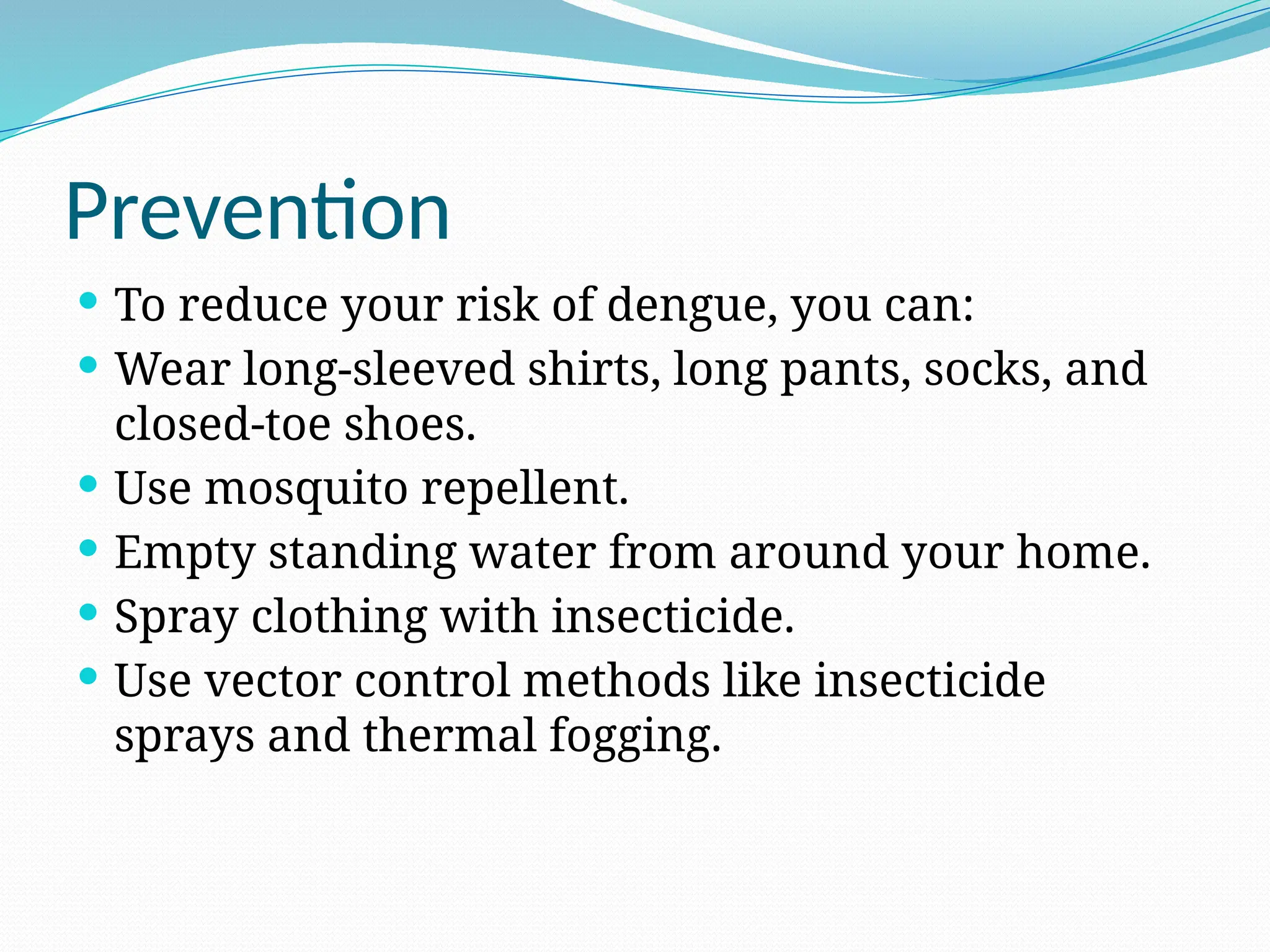 Prevention
 To reduce your risk of dengue, you can:
 Wear long-sleeved shirts, long pants, socks, and
closed-toe shoes.
 Use mosquito repellent.
 Empty standing water from around your home.
 Spray clothing with insecticide.
 Use vector control methods like insecticide
sprays and thermal fogging.
 