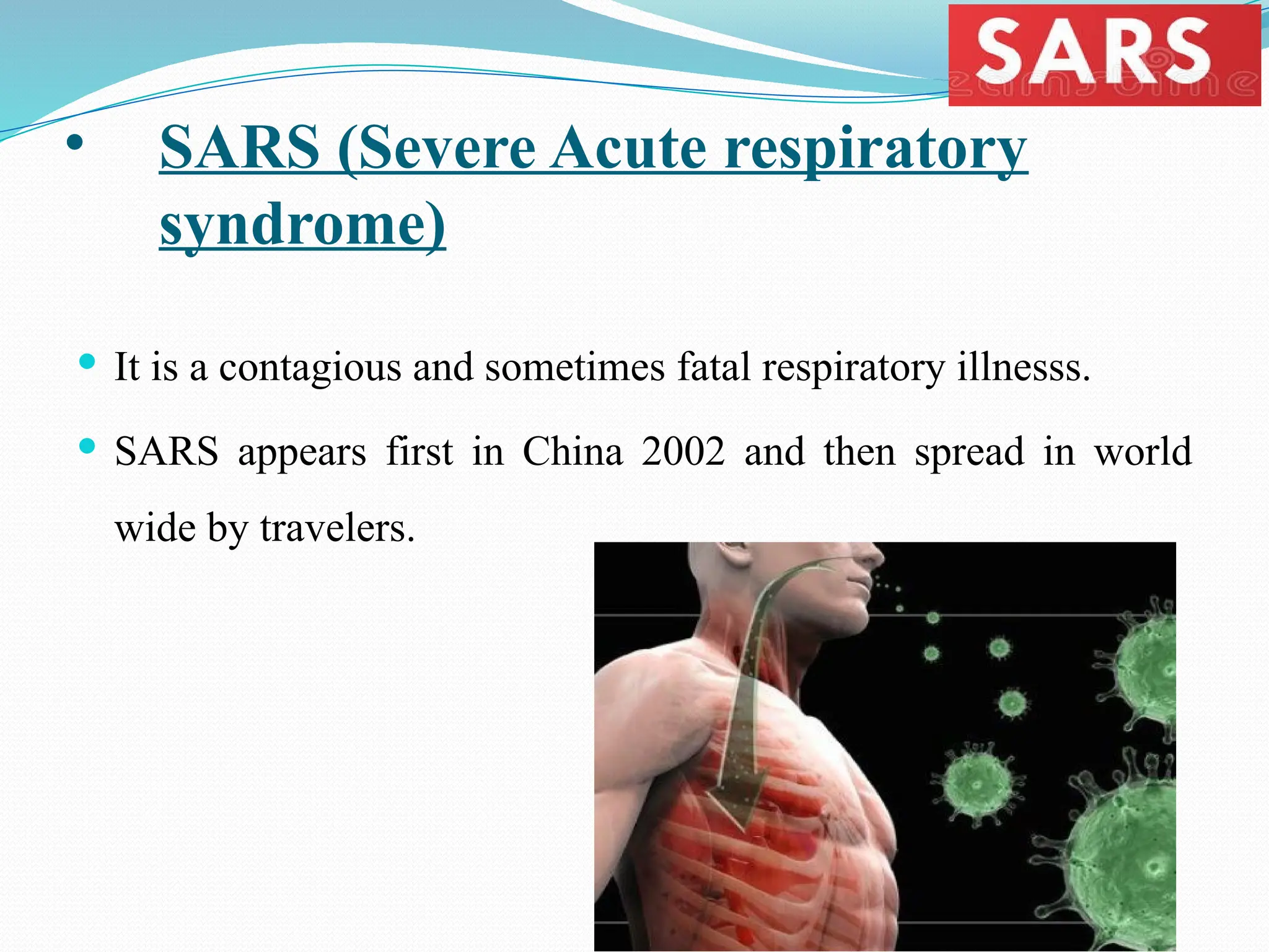 • SARS (Severe Acute respiratory
syndrome)
 It is a contagious and sometimes fatal respiratory illnesss.
 SARS appears first in China 2002 and then spread in world
wide by travelers.
 