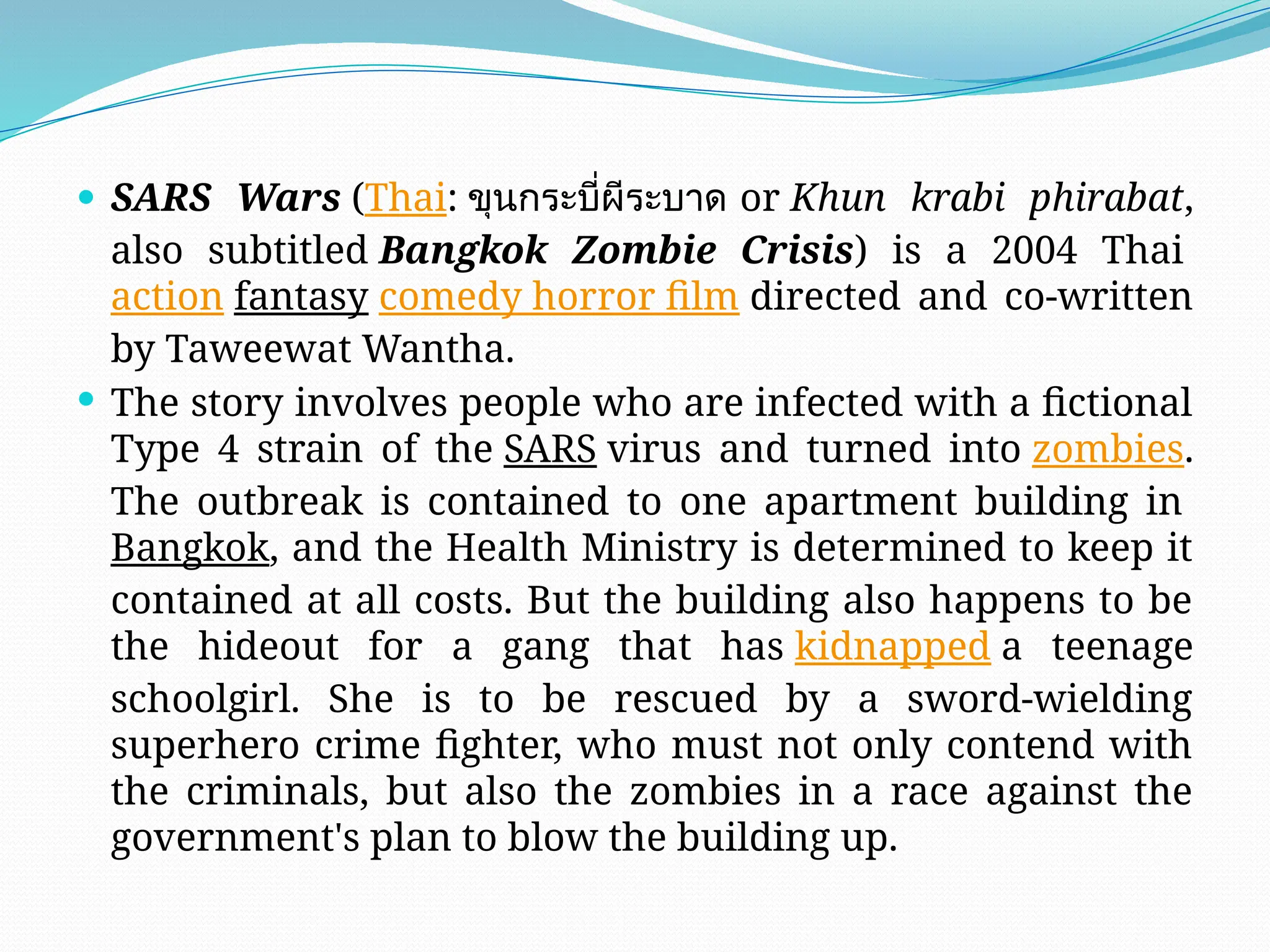  SARS Wars (Thai: ขุนกระบี่ผีระบาด or Khun krabi phirabat,
also subtitled Bangkok Zombie Crisis) is a 2004 Thai
action fantasy comedy horror film directed and co-written
by Taweewat Wantha.
 The story involves people who are infected with a fictional
Type 4 strain of the SARS virus and turned into zombies.
The outbreak is contained to one apartment building in
Bangkok, and the Health Ministry is determined to keep it
contained at all costs. But the building also happens to be
the hideout for a gang that has kidnapped a teenage
schoolgirl. She is to be rescued by a sword-wielding
superhero crime fighter, who must not only contend with
the criminals, but also the zombies in a race against the
government's plan to blow the building up.
 