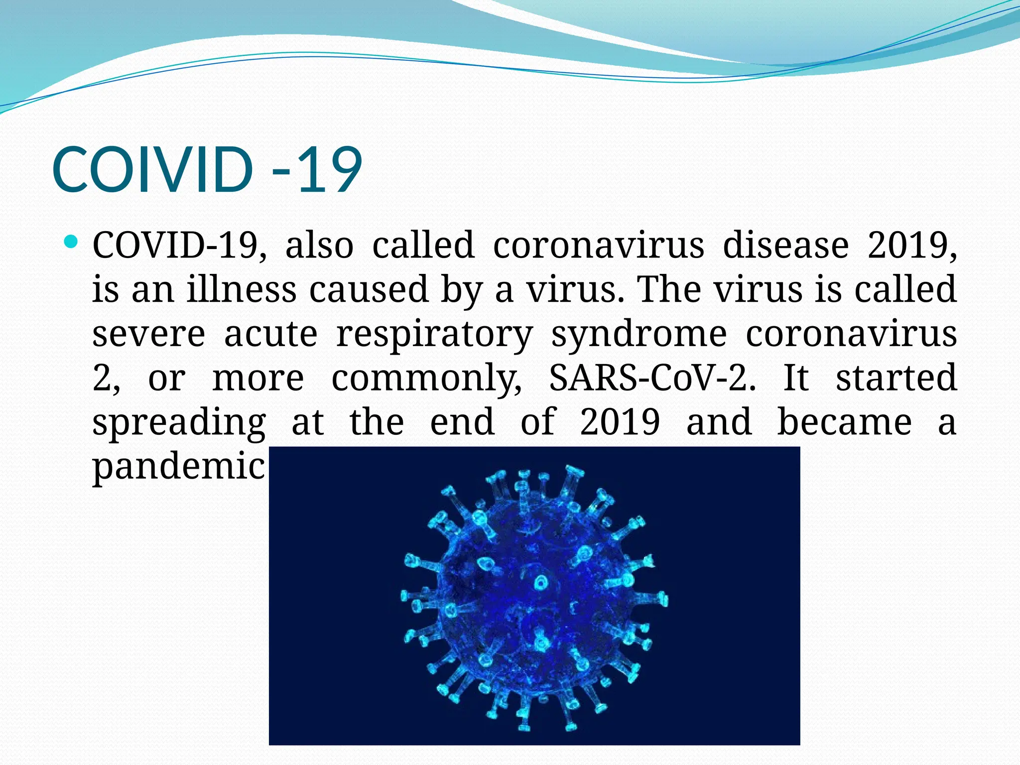 COIVID -19
 COVID-19, also called coronavirus disease 2019,
is an illness caused by a virus. The virus is called
severe acute respiratory syndrome coronavirus
2, or more commonly, SARS-CoV-2. It started
spreading at the end of 2019 and became a
pandemic disease in 2020.
 