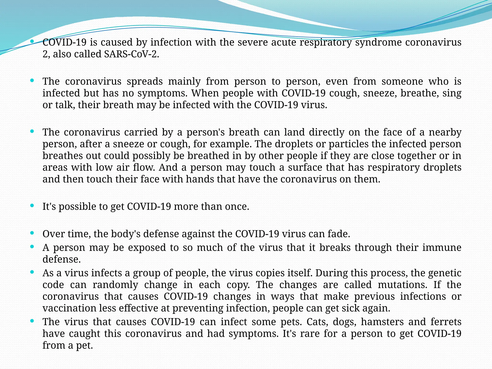  COVID-19 is caused by infection with the severe acute respiratory syndrome coronavirus
2, also called SARS-CoV-2.
 The coronavirus spreads mainly from person to person, even from someone who is
infected but has no symptoms. When people with COVID-19 cough, sneeze, breathe, sing
or talk, their breath may be infected with the COVID-19 virus.
 The coronavirus carried by a person's breath can land directly on the face of a nearby
person, after a sneeze or cough, for example. The droplets or particles the infected person
breathes out could possibly be breathed in by other people if they are close together or in
areas with low air flow. And a person may touch a surface that has respiratory droplets
and then touch their face with hands that have the coronavirus on them.
 It's possible to get COVID-19 more than once.
 Over time, the body's defense against the COVID-19 virus can fade.
 A person may be exposed to so much of the virus that it breaks through their immune
defense.
 As a virus infects a group of people, the virus copies itself. During this process, the genetic
code can randomly change in each copy. The changes are called mutations. If the
coronavirus that causes COVID-19 changes in ways that make previous infections or
vaccination less effective at preventing infection, people can get sick again.
 The virus that causes COVID-19 can infect some pets. Cats, dogs, hamsters and ferrets
have caught this coronavirus and had symptoms. It's rare for a person to get COVID-19
from a pet.
 