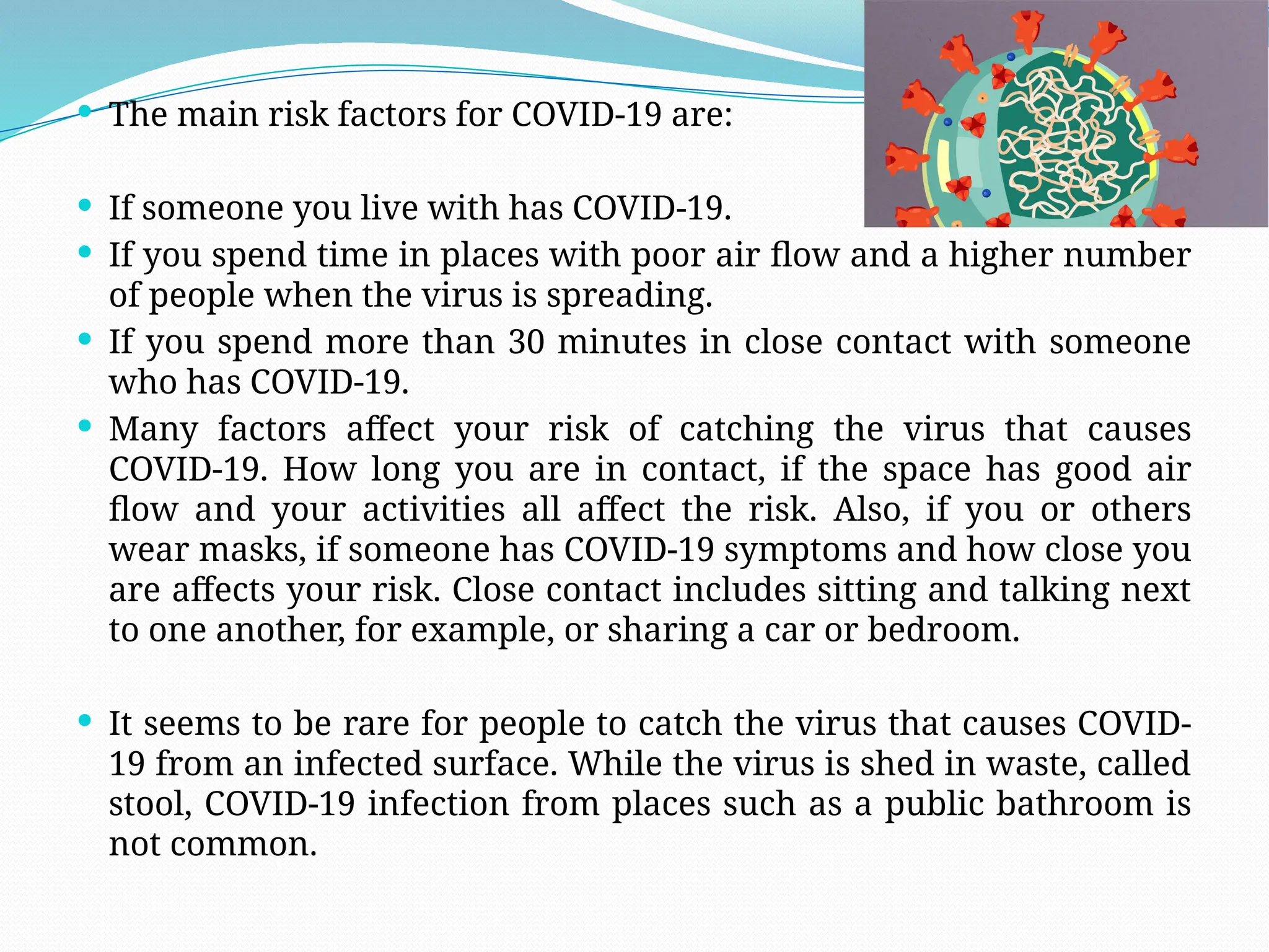  The main risk factors for COVID-19 are:
 If someone you live with has COVID-19.
 If you spend time in places with poor air flow and a higher number
of people when the virus is spreading.
 If you spend more than 30 minutes in close contact with someone
who has COVID-19.
 Many factors affect your risk of catching the virus that causes
COVID-19. How long you are in contact, if the space has good air
flow and your activities all affect the risk. Also, if you or others
wear masks, if someone has COVID-19 symptoms and how close you
are affects your risk. Close contact includes sitting and talking next
to one another, for example, or sharing a car or bedroom.
 It seems to be rare for people to catch the virus that causes COVID-
19 from an infected surface. While the virus is shed in waste, called
stool, COVID-19 infection from places such as a public bathroom is
not common.
 