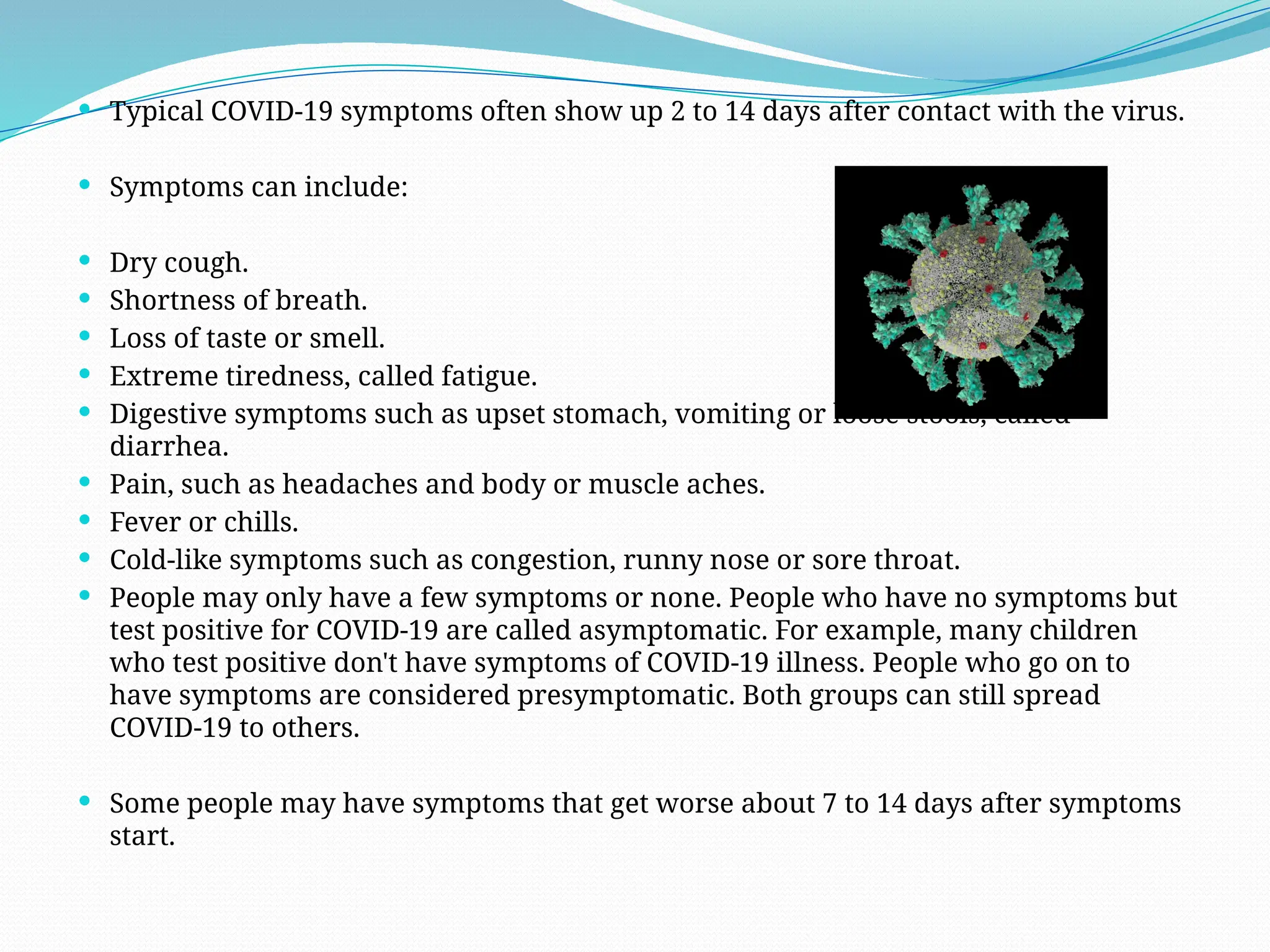  Typical COVID-19 symptoms often show up 2 to 14 days after contact with the virus.
 Symptoms can include:
 Dry cough.
 Shortness of breath.
 Loss of taste or smell.
 Extreme tiredness, called fatigue.
 Digestive symptoms such as upset stomach, vomiting or loose stools, called
diarrhea.
 Pain, such as headaches and body or muscle aches.
 Fever or chills.
 Cold-like symptoms such as congestion, runny nose or sore throat.
 People may only have a few symptoms or none. People who have no symptoms but
test positive for COVID-19 are called asymptomatic. For example, many children
who test positive don't have symptoms of COVID-19 illness. People who go on to
have symptoms are considered presymptomatic. Both groups can still spread
COVID-19 to others.
 Some people may have symptoms that get worse about 7 to 14 days after symptoms
start.
 
