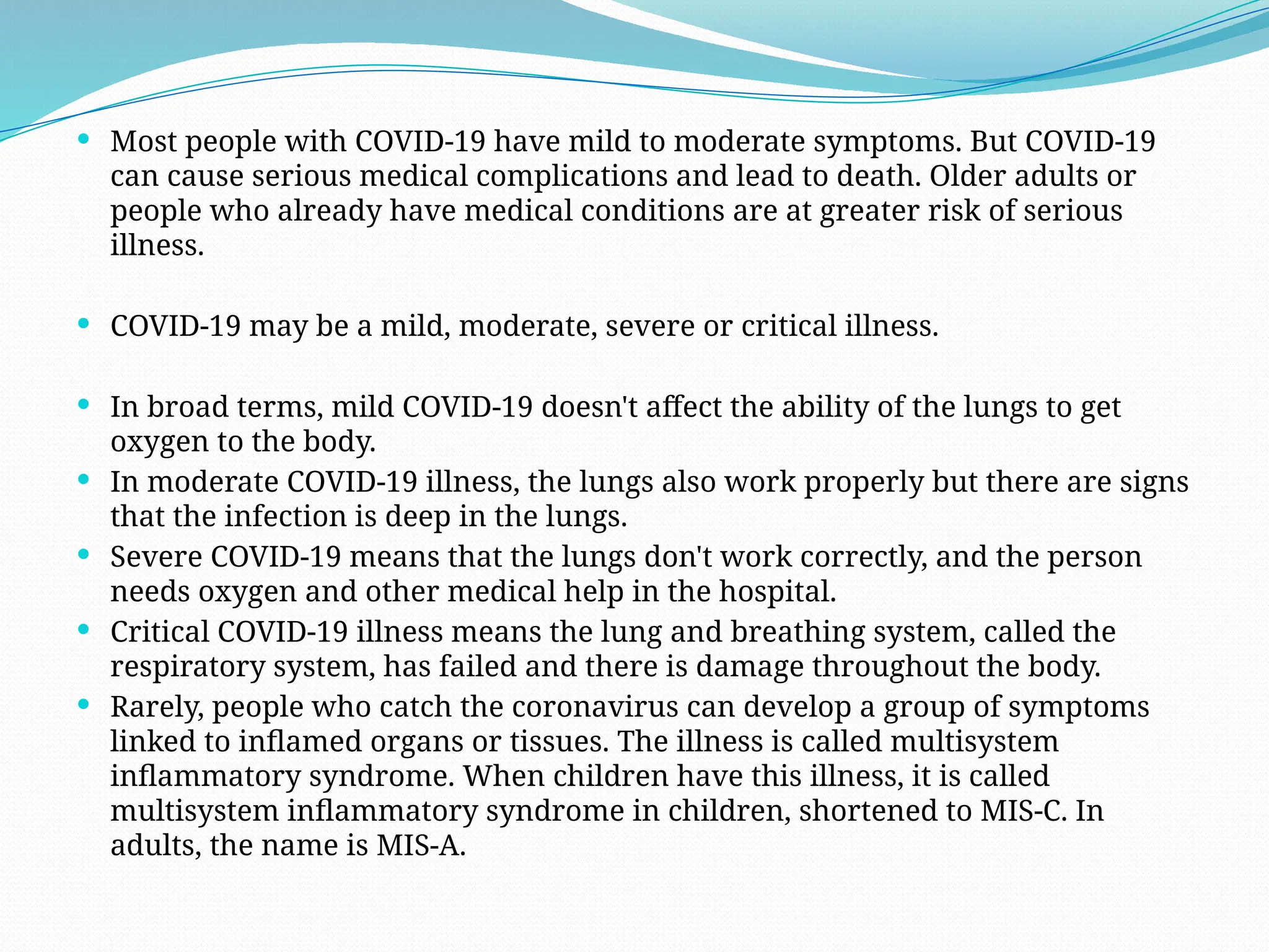  Most people with COVID-19 have mild to moderate symptoms. But COVID-19
can cause serious medical complications and lead to death. Older adults or
people who already have medical conditions are at greater risk of serious
illness.
 COVID-19 may be a mild, moderate, severe or critical illness.
 In broad terms, mild COVID-19 doesn't affect the ability of the lungs to get
oxygen to the body.
 In moderate COVID-19 illness, the lungs also work properly but there are signs
that the infection is deep in the lungs.
 Severe COVID-19 means that the lungs don't work correctly, and the person
needs oxygen and other medical help in the hospital.
 Critical COVID-19 illness means the lung and breathing system, called the
respiratory system, has failed and there is damage throughout the body.
 Rarely, people who catch the coronavirus can develop a group of symptoms
linked to inflamed organs or tissues. The illness is called multisystem
inflammatory syndrome. When children have this illness, it is called
multisystem inflammatory syndrome in children, shortened to MIS-C. In
adults, the name is MIS-A.
 