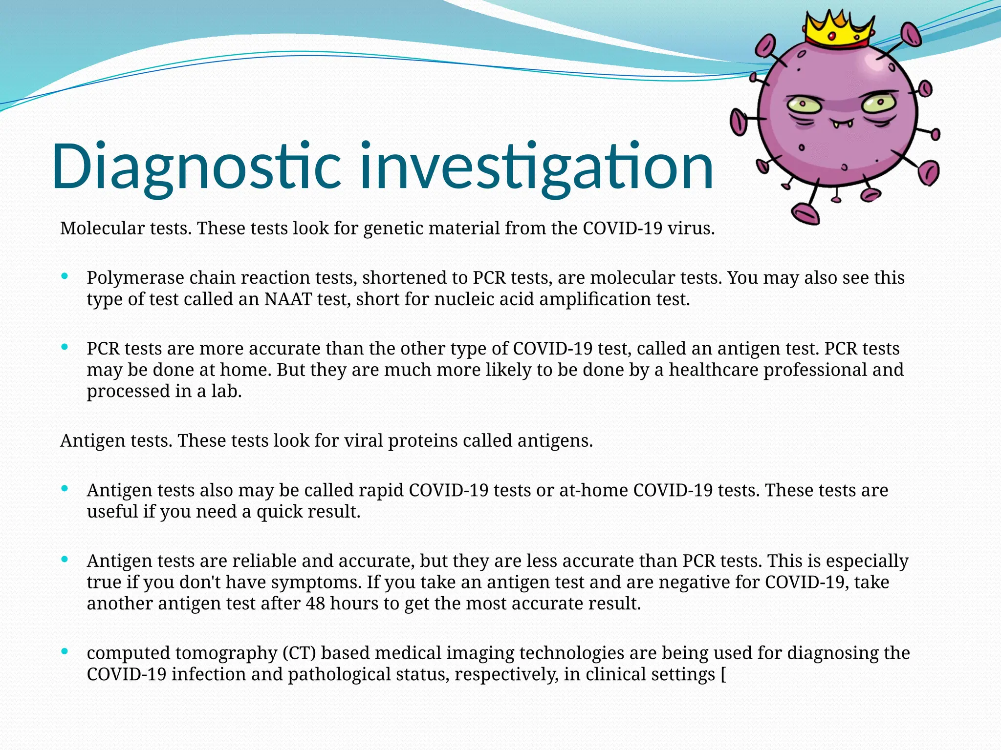 Diagnostic investigation
Molecular tests. These tests look for genetic material from the COVID-19 virus.
 Polymerase chain reaction tests, shortened to PCR tests, are molecular tests. You may also see this
type of test called an NAAT test, short for nucleic acid amplification test.
 PCR tests are more accurate than the other type of COVID-19 test, called an antigen test. PCR tests
may be done at home. But they are much more likely to be done by a healthcare professional and
processed in a lab.
Antigen tests. These tests look for viral proteins called antigens.
 Antigen tests also may be called rapid COVID-19 tests or at-home COVID-19 tests. These tests are
useful if you need a quick result.
 Antigen tests are reliable and accurate, but they are less accurate than PCR tests. This is especially
true if you don't have symptoms. If you take an antigen test and are negative for COVID-19, take
another antigen test after 48 hours to get the most accurate result.
 computed tomography (CT) based medical imaging technologies are being used for diagnosing the
COVID-19 infection and pathological status, respectively, in clinical settings [
 