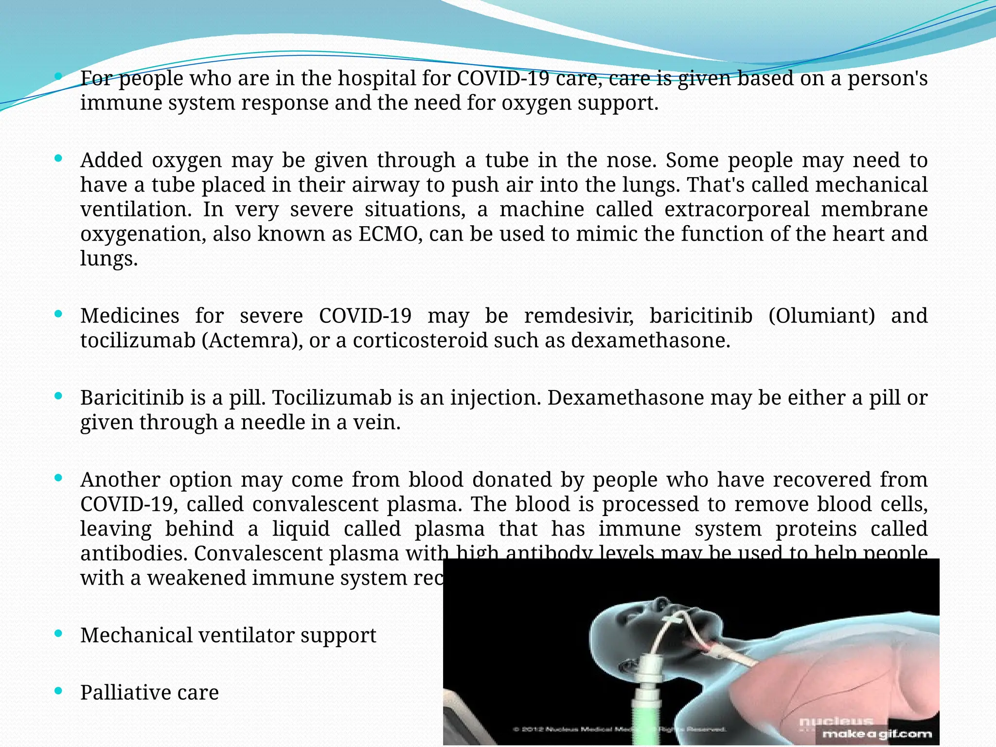  For people who are in the hospital for COVID-19 care, care is given based on a person's
immune system response and the need for oxygen support.
 Added oxygen may be given through a tube in the nose. Some people may need to
have a tube placed in their airway to push air into the lungs. That's called mechanical
ventilation. In very severe situations, a machine called extracorporeal membrane
oxygenation, also known as ECMO, can be used to mimic the function of the heart and
lungs.
 Medicines for severe COVID-19 may be remdesivir, baricitinib (Olumiant) and
tocilizumab (Actemra), or a corticosteroid such as dexamethasone.
 Baricitinib is a pill. Tocilizumab is an injection. Dexamethasone may be either a pill or
given through a needle in a vein.
 Another option may come from blood donated by people who have recovered from
COVID-19, called convalescent plasma. The blood is processed to remove blood cells,
leaving behind a liquid called plasma that has immune system proteins called
antibodies. Convalescent plasma with high antibody levels may be used to help people
with a weakened immune system recover from COVID-19.
 Mechanical ventilator support
 Palliative care
 