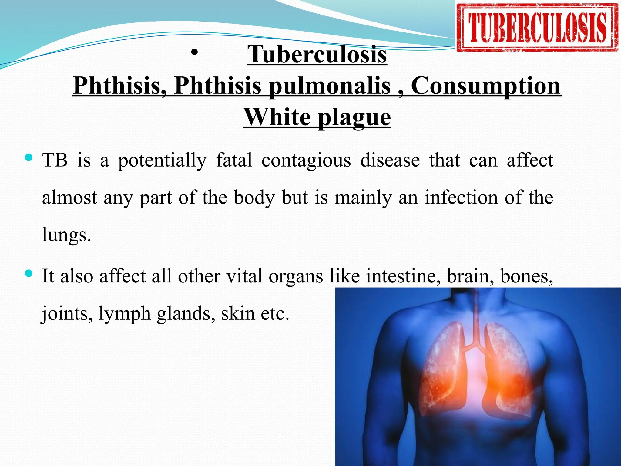 • Tuberculosis
Phthisis, Phthisis pulmonalis , Consumption
White plague
 TB is a potentially fatal contagious disease that can affect
almost any part of the body but is mainly an infection of the
lungs.
 It also affect all other vital organs like intestine, brain, bones,
joints, lymph glands, skin etc.
 