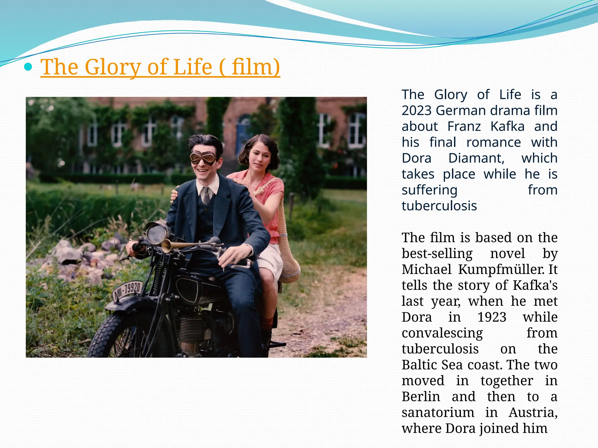  The Glory of Life ( film)
The Glory of Life is a
2023 German drama film
about Franz Kafka and
his final romance with
Dora Diamant, which
takes place while he is
suffering from
tuberculosis
The film is based on the
best-selling novel by
Michael Kumpfmüller. It
tells the story of Kafka's
last year, when he met
Dora in 1923 while
convalescing from
tuberculosis on the
Baltic Sea coast. The two
moved in together in
Berlin and then to a
sanatorium in Austria,
where Dora joined him
 