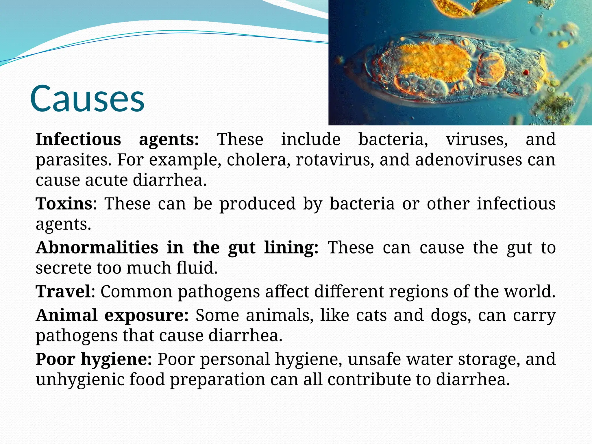 Causes
Infectious agents: These include bacteria, viruses, and
parasites. For example, cholera, rotavirus, and adenoviruses can
cause acute diarrhea.
Toxins: These can be produced by bacteria or other infectious
agents.
Abnormalities in the gut lining: These can cause the gut to
secrete too much fluid.
Travel: Common pathogens affect different regions of the world.
Animal exposure: Some animals, like cats and dogs, can carry
pathogens that cause diarrhea.
Poor hygiene: Poor personal hygiene, unsafe water storage, and
unhygienic food preparation can all contribute to diarrhea.
 