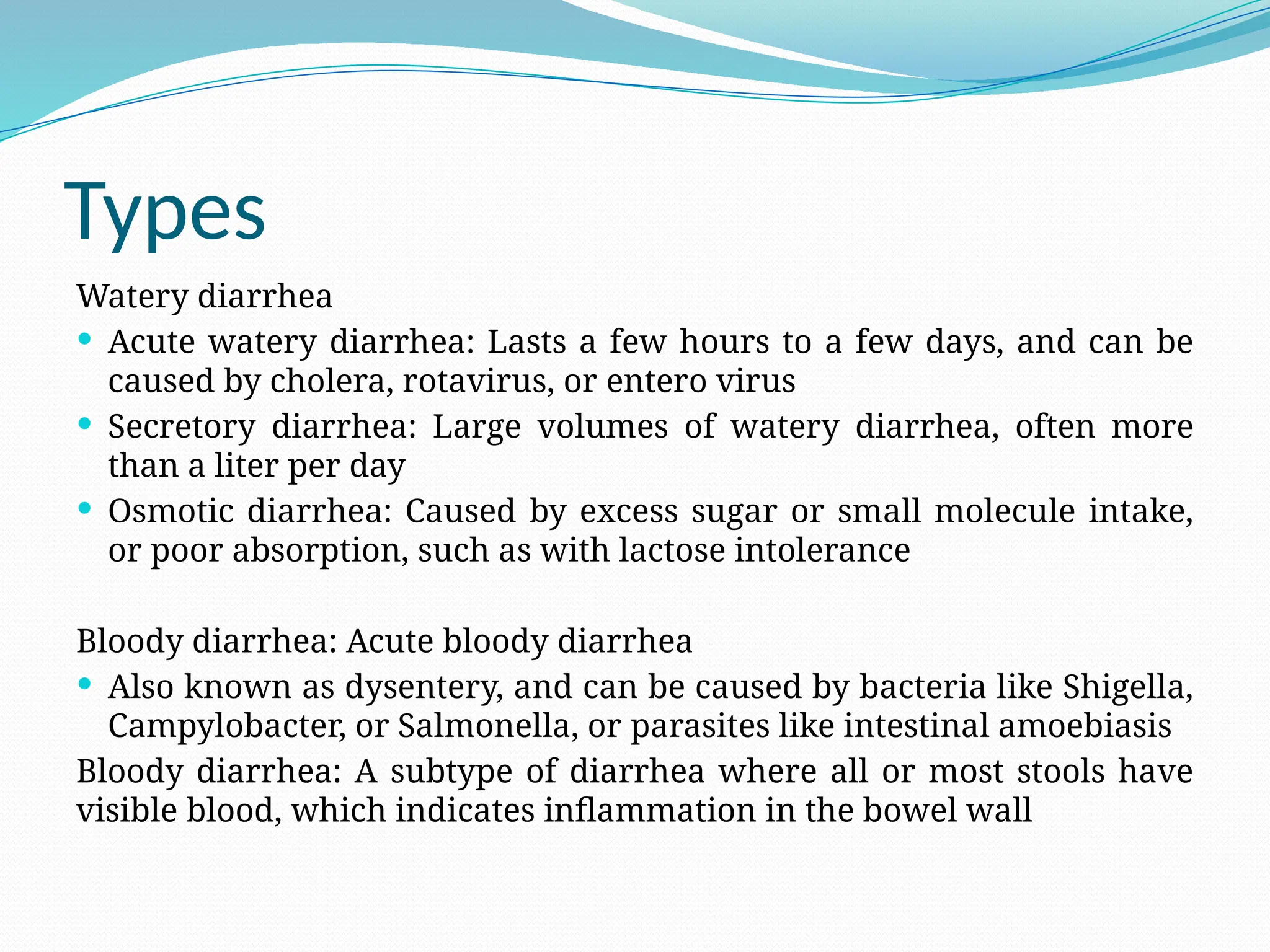 Types
Watery diarrhea
 Acute watery diarrhea: Lasts a few hours to a few days, and can be
caused by cholera, rotavirus, or entero virus
 Secretory diarrhea: Large volumes of watery diarrhea, often more
than a liter per day
 Osmotic diarrhea: Caused by excess sugar or small molecule intake,
or poor absorption, such as with lactose intolerance
Bloody diarrhea: Acute bloody diarrhea
 Also known as dysentery, and can be caused by bacteria like Shigella,
Campylobacter, or Salmonella, or parasites like intestinal amoebiasis
Bloody diarrhea: A subtype of diarrhea where all or most stools have
visible blood, which indicates inflammation in the bowel wall
 