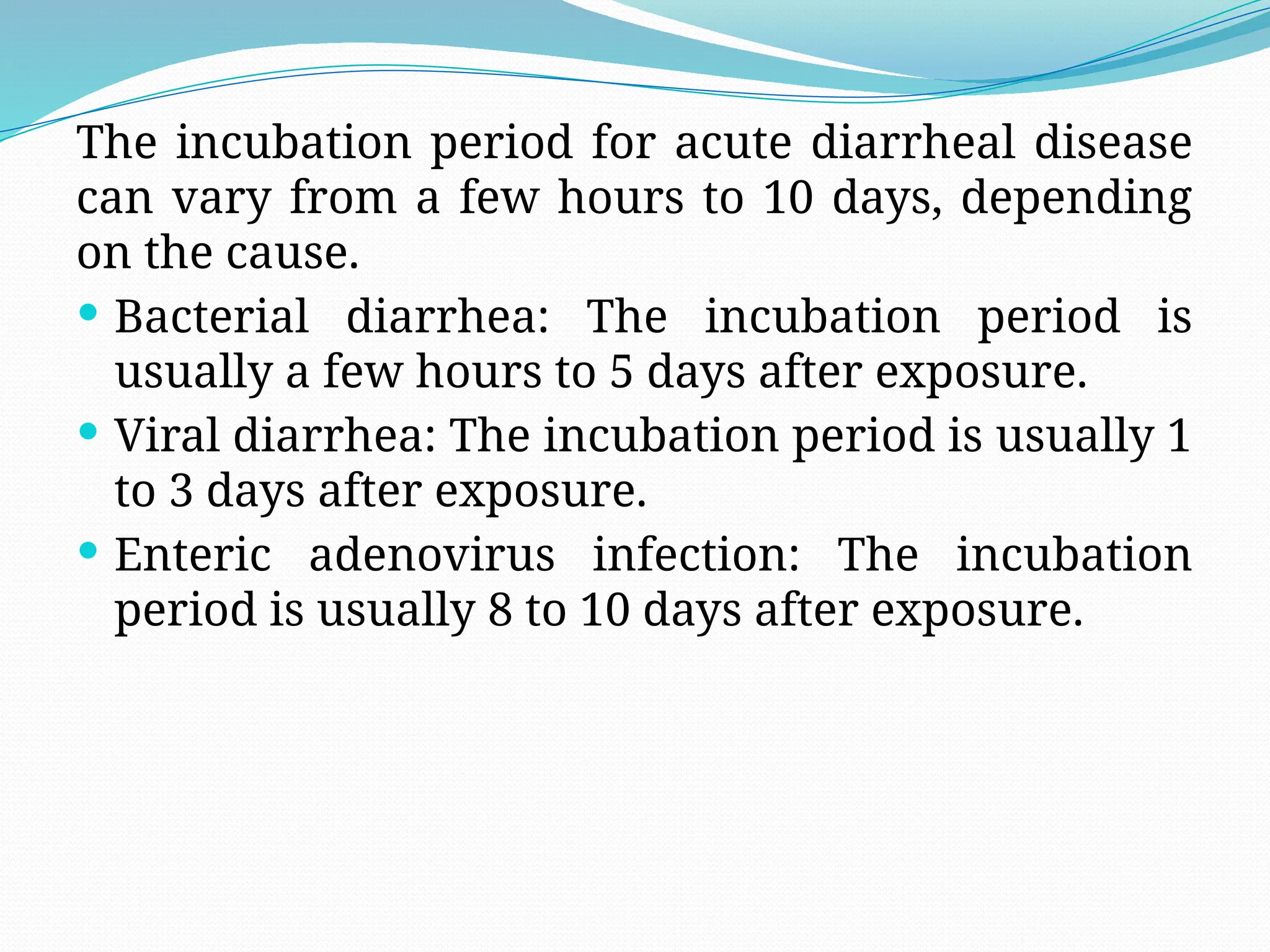 The incubation period for acute diarrheal disease
can vary from a few hours to 10 days, depending
on the cause.
 Bacterial diarrhea: The incubation period is
usually a few hours to 5 days after exposure.
 Viral diarrhea: The incubation period is usually 1
to 3 days after exposure.
 Enteric adenovirus infection: The incubation
period is usually 8 to 10 days after exposure.
 