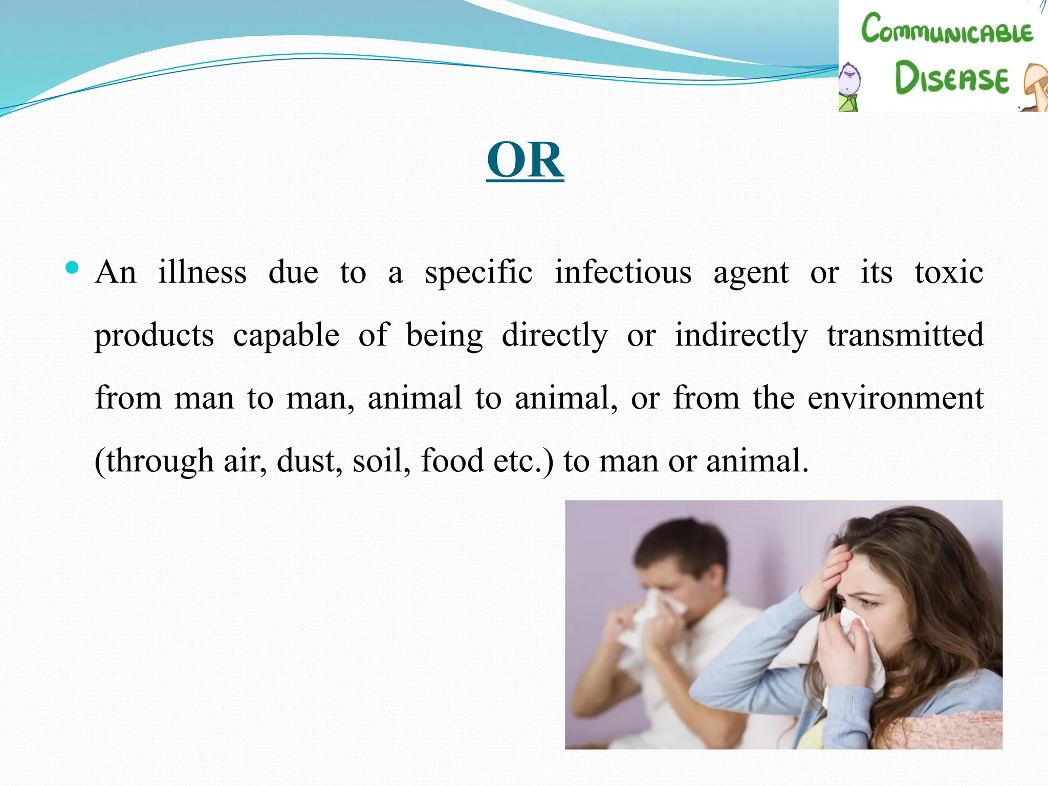 OR
 An illness due to a specific infectious agent or its toxic
products capable of being directly or indirectly transmitted
from man to man, animal to animal, or from the environment
(through air, dust, soil, food etc.) to man or animal.
 