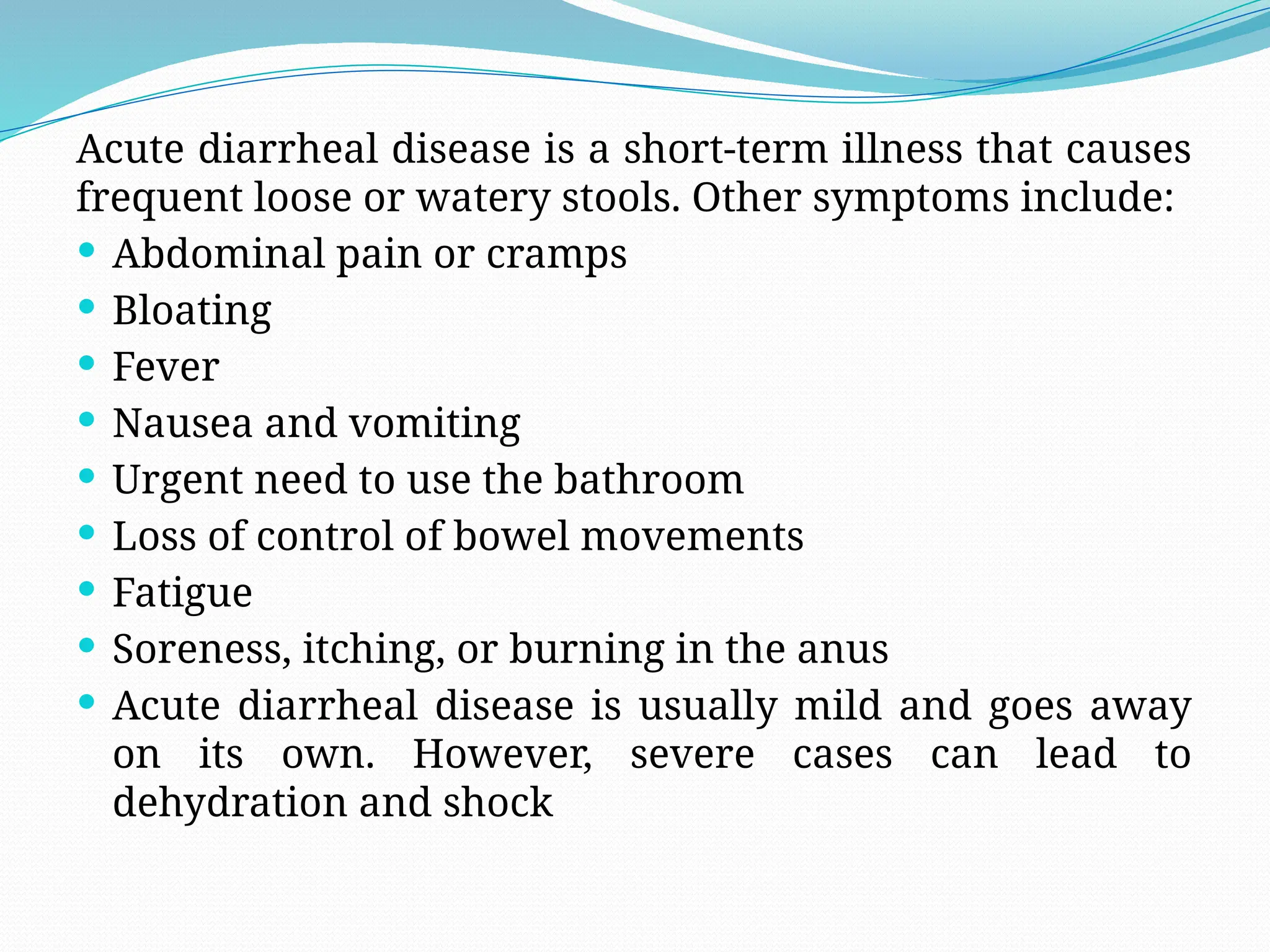 Acute diarrheal disease is a short-term illness that causes
frequent loose or watery stools. Other symptoms include:
 Abdominal pain or cramps
 Bloating
 Fever
 Nausea and vomiting
 Urgent need to use the bathroom
 Loss of control of bowel movements
 Fatigue
 Soreness, itching, or burning in the anus
 Acute diarrheal disease is usually mild and goes away
on its own. However, severe cases can lead to
dehydration and shock
 