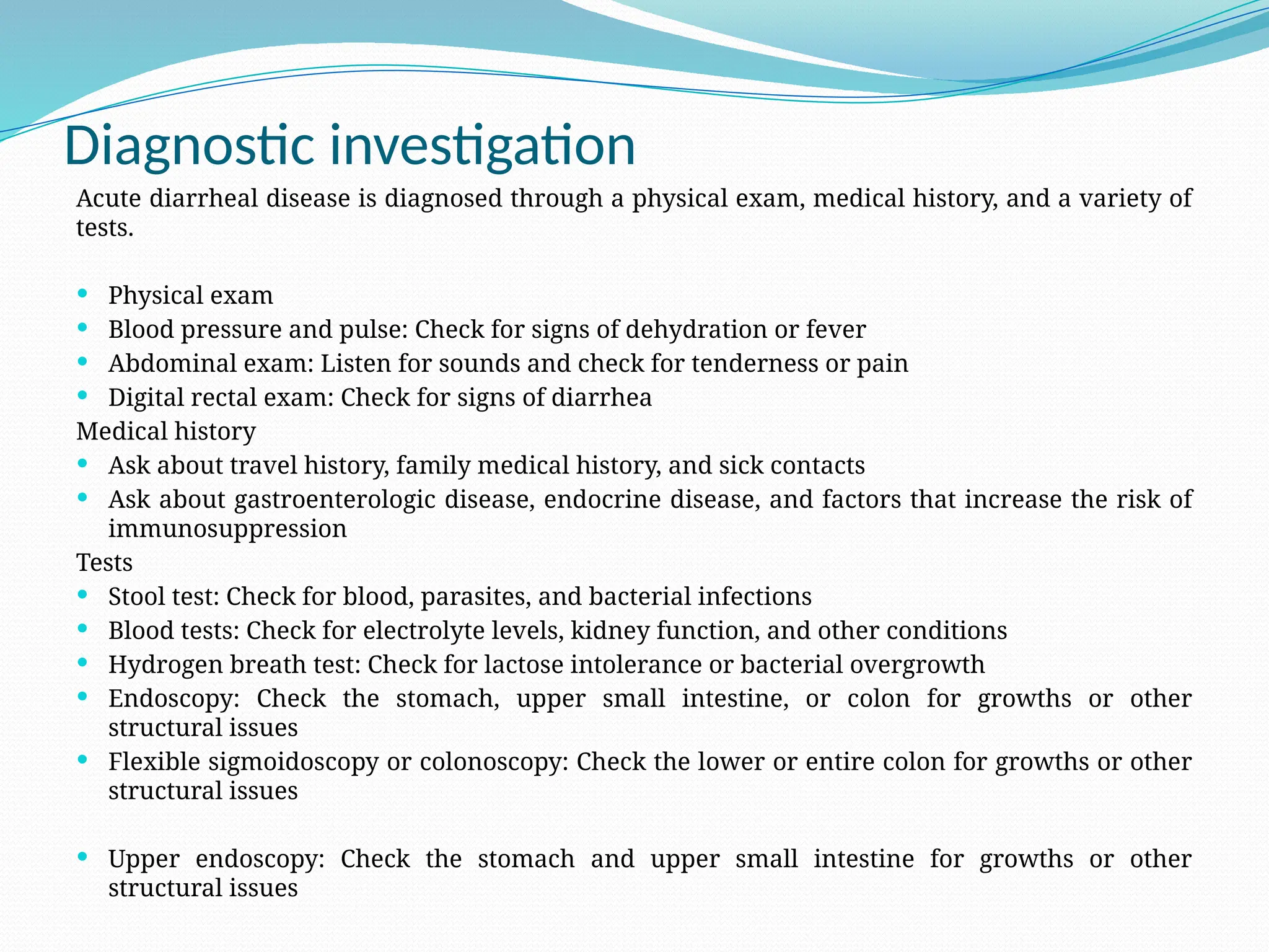 Diagnostic investigation
Acute diarrheal disease is diagnosed through a physical exam, medical history, and a variety of
tests.
 Physical exam
 Blood pressure and pulse: Check for signs of dehydration or fever
 Abdominal exam: Listen for sounds and check for tenderness or pain
 Digital rectal exam: Check for signs of diarrhea
Medical history
 Ask about travel history, family medical history, and sick contacts
 Ask about gastroenterologic disease, endocrine disease, and factors that increase the risk of
immunosuppression
Tests
 Stool test: Check for blood, parasites, and bacterial infections
 Blood tests: Check for electrolyte levels, kidney function, and other conditions
 Hydrogen breath test: Check for lactose intolerance or bacterial overgrowth
 Endoscopy: Check the stomach, upper small intestine, or colon for growths or other
structural issues
 Flexible sigmoidoscopy or colonoscopy: Check the lower or entire colon for growths or other
structural issues
 Upper endoscopy: Check the stomach and upper small intestine for growths or other
structural issues
 